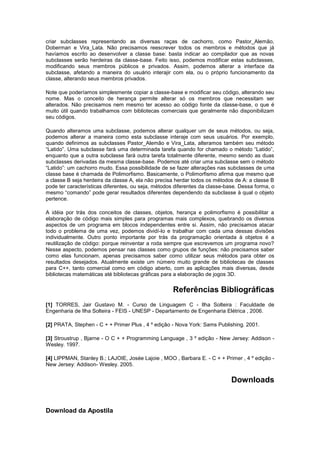 criar subclasses representando as diversas raças de cachorro, como Pastor_Alemão, 
Doberman e Vira_Lata. Não precisamos reescrever todos os membros e métodos que já 
havíamos escrito ao desenvolver a classe base: basta indicar ao compilador que as novas 
subclasses serão herdeiras da classe-base. Feito isso, podemos modificar estas subclasses, 
modificando seus membros públicos e privados. Assim, podemos alterar a interface da 
subclasse, afetando a maneira do usuário interajir com ela, ou o próprio funcionamento da 
classe, alterando seus membros privados. 
Note que poderíamos simplesmente copiar a classe-base e modificar seu código, alterando seu 
nome. Mas o conceito de herança permite alterar só os membros que necessitam ser 
alterados. Não precisamos nem mesmo ter acesso ao código fonte da classe-base, o que é 
muito útil quando trabalhamos com bibliotecas comerciais que geralmente não disponibilizam 
seu códigos. 
Quando alteramos uma subclasse, podemos alterar qualquer um de seus métodos, ou seja, 
podemos alterar a maneira como esta subclasse interaje com seus usuários. Por exemplo, 
quando definimos as subclasses Pastor_Alemão e Vira_Lata, alteramos também seu método 
“Latido”. Uma subclasse fará uma determinada tarefa quando for chamado o método “Latido”, 
enquanto que a outra subclasse fará outra tarefa totalmente diferente, mesmo sendo as duas 
subclasses derivadas da mesma classe-base. Podemos até criar uma subclasse sem o método 
“Latido”: um cachorro mudo. Essa possibilidade de se fazer alterações nas subclasses de uma 
classe base é chamada de Polimorfismo. Basicamente, o Polimorfismo afirma que mesmo que 
a classe B seja herdeira da classe A, ela não precisa herdar todos os métodos de A: a classe B 
pode ter características diferentes, ou seja, métodos diferentes da classe-base. Dessa forma, o 
mesmo “comando” pode gerar resultados diferentes dependendo da subclasse à qual o objeto 
pertence. 
A idéia por trás dos conceitos de classes, objetos, herança e polimorfismo é possibilitar a 
elaboração de código mais simples para programas mais complexos, quebrando os diversos 
aspectos de um programa em blocos independentes entre si. Assim, não precisamos atacar 
todo o problema de uma vez, podemos dividí-lo e trabalhar com cada uma dessas divisões 
individualmente. Outro ponto importante por trás da programação orientada à objetos é a 
reutilização de código: porque reinventar a roda sempre que escrevemos um programa novo? 
Nesse aspecto, podemos pensar nas classes como grupos de funções: não precisamos saber 
como elas funcionam, apenas precisamos saber como utilizar seus métodos para obter os 
resultados desejados. Atualmente existe um número muito grande de bibliotecas de classes 
para C++, tanto comercial como em código aberto, com as aplicações mais diversas, desde 
bibliotecas matemáticas até bibliotecas gráficas para a elaboração de jogos 3D. 
Referências Bibliográficas 
[1] TORRES, Jair Gustavo M. - Curso de Linguagem C - Ilha Solteira : Faculdade de 
Engenharia de Ilha Solteira - FEIS - UNESP - Departamento de Engenharia Elétrica , 2006. 
[2] PRATA, Stephen - C + + Primer Plus , 4 º edição - Nova York: Sams Publishing. 2001. 
[3] Stroustrup , Bjarne - O C + + Programming Language , 3 º edição - New Jersey: Addison - 
Wesley. 1997. 
[4] LIPPMAN, Stanley B.; LAJOIE, Josée Lajoie , MOO , Barbara E. - C + + Primer , 4 º edição - 
New Jersey: Addison- Wesley. 2005. 
Downloads 
Download da Apostila 
 
