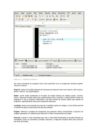 Figura 2.3 – Interface do DevC++ 
Os menus principais do programa são muito parecidos com os programas windows padrão. 
Temos os menus: 
Arquivo: possui as funções básicas de manuseio de arquivos (criar novo arquivo, abrir arquivo, 
fechar, imprimir, ver propriedades) 
Editar: aonde estão localizadas as funções de edição básicas de edição (copiar, recortar, 
colar) e algumas funções úteis para programação (como comentar e descomentar trechos do 
programa, e criar e acessar “bookmarks”, que são marcas de acesso rápido para partes do 
programa, especialmente úteis para programas extensos) 
Localizar: possui os comandos de procurar e substituir partes do código; o menu Exibir permite 
o controle de quais componentes da tela são exibidos 
Projeto: refere-se a projetos de programas que possuem vários componentes e arquivos de 
códigos separados e é utilizado para adicionar e retirar componentes do projeto 
Executa: é talvez o mais importante para nós, e nele estão localizadas as funções básicas do 
compilador (como os comandos Compilar, Executar ) e algumas funções úteis como procurar 
por erros de sintaxe 
 