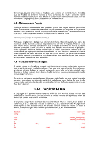 Como regra, deve-se tentar limitar as funções a usar somente um comando return. À medida
que as funções se tornarem maiores e mais complexas, ter muitos comandos return
normalmente tornará as funções mais difíceis de compreender. Na maioria dos casos, pode-se
reescrever a função para que ela use somente um comando return
4.3 – Main como uma Função
Como já dissemos anteriormente, todo programa possui uma função principal que contém
todos os comandos e chamadas para outras funções presentes no programa. A função main
funciona como uma função normal: possui um protótipo e uma definição. Geralmente omitimos
o protótipo, fazendo apenas a definição da função main da seguinte forma:
int main (void) { //corpo do programa return 0; }
Note que a função main é do tipo int, e retorna 0. Entretanto, não existe outra função acima de
main que a tenha chamado, para que ela possa retornar um valor de resposta. Para que serve
este retorno então? Simples: consideramos que a “função chamadora” de main é o próprio
sistema operacional. Assim, utilizamos o retorno para indicar o funcionamento do programa.
Caso o programa termine e retorne o valor 0 para o sistema operacional, sabemos que tudo
correu bem e que o programa terminou normalmente. Um valor retornado diferente de 0 indica
que o programa não rodou até o final (ou seja, até o ponto “return 0;”) e que aconteceu algum
erro. Muitos sistemas operacionais e programas utilizam esse sistema simples para detectar
erros durante a execução de seus aplicativos.
4.4 – Variáveis dentro das Funções
À medida que as funções vão se tornando mais úteis nos programas, muitas delas requerem
que as variáveis gerem resultados valiosos. Para usar uma variável dentro de uma função,
precisa-se primeiro declarar a variável, exatamente como feito na função principal main.
Quando se declara variáveis dentro de uma função, os nomes usados para essas variáveis são
exclusivos para a função.
Portanto, se o programa usa dez funções diferentes e cada função usa uma variável chamada
contador, o compilador considerará a variável de cada função como distinta. Se uma função
requer muitas variáveis, elas deverão ser declaradas no início da função, exatamente como se
faria dentro de main.
4.4.1 – Variáveis Locais
A Linguagem C++ permite declarar variáveis dentro de suas funções. Essas variáveis são
chamadas de variáveis locais, pois seus nomes e valores somente têm significado dentro da
função que contém a declaração da variável.
O programa a seguir ilustra o conceito de uma variável local. A função valores_locais declara 3
variáveis a, b e c, e atribui às variáveis os valores 1, 2 e 3, respectivamente. A função main
tenta imprimir o valor de cada variável. No entanto, como os nomes dos valores são locais à
função, o compilador gera erros, dizendo que os símbolos a, b, e c estão indefinidos.
#include <iostream>
using namespace std;
void valores_locais(void);
void valores_locais(void)
{
int a=1, b=2, c=3;
}
int main (void)
 