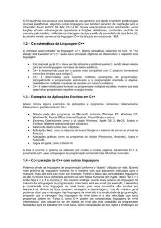 C foi escolhido pois possuía uma proposta de uso genérico, era rápido e também portável para
diversas plataformas. Algumas outras linguagens que também serviram de inspiração para o
informático foram ALGOL 68, Ada, CLU e ML. Novas características foram adicionadas, como
funções virtuais, sobrecarga de operadores e funções, referências, constantes, controle de
memória pelo usuário, melhorias na checagem de tipo e estilo de comentário de uma linha (//).
A primeira versão comercial da linguagem C++ foi lançada em outubro de 1985.
1.2 – Características da Linguagem C++
O principal desenvolvedor da linguagem C++, Bjarne Stroustrup, descreve no livro “In The
Design and Evolution of C++” quais seus principais objetivos ao desenvolver e expandir esta
linguagem:
 Em proposta geral, C++ deve ser tão eficiente e portável quanto C, sendo desenvolvida
para ser uma linguagem com tipos de dados estáticos.
 C++ é desenvolvido para ser o quanto mais compatível com C possível, fornecendo
transições simples para código C.
 C++ é desenvolvido para suportar múltiplos paradigmas de programação,
principalmente a programação estruturada e a programação orientada a objetos,
possibilitando múltiplas maneiras de resolver um mesmo problema.
 C++ é desenvolvido para fornecer ao programador múltiplas escolhas, mesmo que seja
possível ao programador escolher a opção errada.
1.3 – Exemplos de Aplicações Escritas em C++
Abaixo temos alguns exemplos de aplicações e programas comerciais desenvolvidos
totalmente ou parcialmente em C++.
 Grande parte dos programas da Microsoft, incluindo Windows XP, Windows NT,
Windows 9x, Pacote Office, Internet Explorer, Visual Studio e outros.
 Sistemas Operacionais como o já citado Windows, Apple OS X, BeOS, Solaris e
Symbian (sistema operacional para celulares).
 Bancos de dados como SQL e MySQL.
 Aplicações Web, como a máquina de busca Google e o sistema de comércio virtual da
Amazon.
 Aplicações gráficas como os programas da Adobe (Photoshop, Illustrator), Maya e
AutoCAD.
 Jogos em geral, como o Doom III.
A lista é enorme e poderia se estender por muitas e muitas páginas. Atualmente C++ é,
juntamente com Java, a linguagem de programação comercial mais difundida no mundo.
1.4 – Comparação de C++ com outras linguagens
Podemos dividir as linguagens de programação conforme o “dialeto” utilizado por elas. Quanto
mais próximo da linguagem humana for a maneira com que passamos instruções para a
máquina, mais alto será seu nível: por exemplo, Fortran e Basic são consideradas linguagens
de alto nível pois seus comandos parecem-se com frases humanas (em inglês, claro): “Se x = y
então faça x = x+1 e imprima y”. De maneira análoga, quanto mais próximo da linguagem da
máquina for a linguagem de programação, mais baixo será seu nível: por exemplo, o Assembly
é considerada uma linguagem de nível baixo, pois seus comandos são escritos em
hexadecimal. Ambos os tipos possuem vantagens e desvantagens, mas de maneira geral
podemos dizer que a vantagem das linguagens de nível alto é a simplicidade de programação,
enquanto que a vantagem das linguagens de nível baixo é a alta velocidade que seus
programas podem ter. Tanto C como C++ podem ser consideradas linguagens de nível
intermediário, pois utilizam-se de um dialeto de nível alto mas possibilita ao programador
facilidades para se trabalhar em nível baixo, como manipulação de bits, bytes e endereços de
 