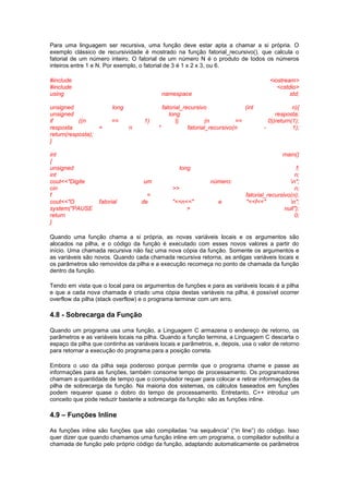Para uma linguagem ser recursiva, uma função deve estar apta a chamar a si própria. O
exemplo clássico de recursividade é mostrado na função fatorial_recursivo(), que calcula o
fatorial de um número inteiro. O fatorial de um número N é o produto de todos os números
inteiros entre 1 e N. Por exemplo, o fatorial de 3 é 1 x 2 x 3, ou 6.
#include <iostream>
#include <cstdio>
using namespace std;
unsigned long fatorial_recursivo (int n){
unsigned long resposta;
if ((n == 1) || (n == 0))return(1);
resposta = n * fatorial_recursivo(n - 1);
return(resposta);
}
int main()
{
unsigned long f;
int n;
cout<<"Digite um número: n";
cin >> n;
f = fatorial_recursivo(n);
cout<<"O fatorial de "<<n<<" e "<<f<<" n";
system("PAUSE > null");
return 0;
}
Quando uma função chama a si própria, as novas variáveis locais e os argumentos são
alocados na pilha, e o código da função é executado com esses novos valores a partir do
início. Uma chamada recursiva não faz uma nova cópia da função. Somente os argumentos e
as variáveis são novos. Quando cada chamada recursiva retorna, as antigas variáveis locais e
os parâmetros são removidos da pilha e a execução recomeça no ponto de chamada da função
dentro da função.
Tendo em vista que o local para os argumentos de funções e para as variáveis locais é a pilha
e que a cada nova chamada é criado uma cópia destas variáveis na pilha, é possível ocorrer
overflow da pilha (stack overflow) e o programa terminar com um erro.
4.8 - Sobrecarga da Função
Quando um programa usa uma função, a Linguagem C armazena o endereço de retorno, os
parâmetros e as variáveis locais na pilha. Quando a função termina, a Linguagem C descarta o
espaço da pilha que continha as variáveis locais e parâmetros, e, depois, usa o valor de retorno
para retornar a execução do programa para a posição correta.
Embora o uso da pilha seja poderoso porque permite que o programa chame e passe as
informações para as funções, também consome tempo de processamento. Os programadores
chamam a quantidade de tempo que o computador requer para colocar e retirar informações da
pilha de sobrecarga da função. Na maioria dos sistemas, os cálculos baseados em funções
podem requerer quase o dobro do tempo de processamento. Entretanto, C++ introduz um
conceito que pode reduzir bastante a sobrecarga da função: são as funções inline.
4.9 – Funções Inline
As funções inline são funções que são compiladas “na sequência” (“in line”) do código. Isso
quer dizer que quando chamamos uma função inline em um programa, o compilador substitui a
chamada de função pelo próprio código da função, adaptando automaticamente os parâmetros
 