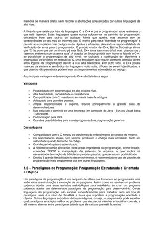 memória de maneira direta, sem recorrer a abstrações apresentadas por outras linguagens de
alto nível.
A filosofia que existe por trás da linguagens C e C++ é que o programador sabe realmente o
que está fazendo. Estas linguagens quase nunca colocam-se no caminho do programador,
deixando-o livre para usá-la de qualquer forma que queira, mas arcando com as
consequências de seu mau ou incorreto uso. O motivo para essa “liberdade na programação” é
permitir ao compilador criar códigos muito rápidos e eficientes, deixando a responsabilidade da
verificação de erros para o programador. O próprio criador de C++, Bjorne Stroustrup afirma
que “C faz com que dar um tiro no pé seja fácil; C++ torna isso mais difícil, mas quando nós o
fazemos arrebenta com a perna toda”. A citação de Stroutrup trata com humor o fato de o C++,
ao possibilitar a programação de alto nível, ter facilitado a codificação de algoritmos e
organização de projetos em relação ao C, uma linguagem que requer constante atenção contra
erros lógicos de programação devido à sua alta flexibidade. Por outro lado, o C++ possui
nuances da sintaxe e semântica da linguagem muito sutis, difíceis de serem identificados, e
que quando não percebidos podem levar a comportamentos indesejados no código.
As principais vantagens e desvantagens do C++ são listadas a seguir:
Vantagens
 Possibilidade em programação de alto e baixo nível.
 Alta flexibilidade, portabilidade e consistência.
 Compatilidade com C, resultando em vasta base de códigos.
 Adequado para grandes projetos.
 Ampla disponibilidade e suporte, devido principalmente à grande base de
desenvolvedores.
 Não está sob o domínio de uma empresa (em contraste do Java - Sun ou Visual Basic
– Microsoft).
 Padronização pela ISO.
 Grandes possibilidades para a metaprogramação e programação genérica.
Desvantagens
 Compatilidade com o C herdou os problemas de entendimento de sintaxe do mesmo.
 Os compiladores atuais nem sempre produzem o código mais otimizado, tanto em
velocidade quando tamanho do código.
 Grande período para o aprendizado.
 A biblioteca padrão ainda não cobre áreas importantes da programação, como threads,
conexões TCP/IP e manipulação de sistemas de arquivos, o que implica na
necessidade de criação de bibliotecas próprias para tal, que pecam em portabilidade.
 Devido à grande flexibilidade no desenvolvimento, é recomendado o uso de padrões de
programação mais amplamente que em outras linguagens.
1.5 – Paradigmas de Programação: Programação Estruturada e Orientada
a Objetos
Um paradigma de programação é um conjunto de idéias que fornecem ao programador uma
visão sobre a estruturação e execução de um programa. Assim como ao resolver um problema
podemos adotar uma entre variadas metodologias para resolvê-lo, ao criar um programa
podemos adotar um determinado paradigma de programação para desenvolvê-lo. Certas
linguagens de programação são escritas especificamente para trabalhar com um tipo de
paradigma: este é o caso de Smalltalk e Java que suportam a programação orientada a
objetos. Outras linguagens suportam vários paradigmas, ou seja, o programador pode escolher
qual paradigma se adapta melhor ao problema que ele precisa resolver e trabalhar com ele, e
até mesmo alternar entre paradigmas (desde que ele saiba o que está fazendo).
 