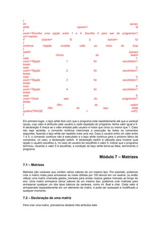 {
int opcao;
while (opcao!= 5)
{
cout<<"Escolha uma opção entre 1 e 4. Escolha 5 para sair do programan";
cin>>opcao;
if ((opcao> 5) || (opcao< 1))
{
continue; //opção invalida: volta ao inicio do loop
}
switch (opcao)
{ //início do switch
case 1:
cout<<"Opção 1 foi escolhidan";
break;
case 2:
cout<<"Opção 2 foi escolhidan";
break;
case 3:
cout<<"Opção 3 foi escolhidan";
break;
case 4:
cout<<"Opção 4 foi escolhidan";
break;
case 5:
cout<<"Você saiu do programan";
break;
} //fim do switch
} //fim do laço while
system("PAUSE > null");
}
Em primeiro lugar, o laço while fará com que o programa rode repetidamente até que a variável
opcao, cujo valor é atribuído pelo usuário a cada repetição do programa, tenha valor igual a 5.
A declaração if checa se o valor entrado pelo usuário é maior que cinco ou menor que 1. Caso
isto seja verdade, o comando continue interrompe a execução de todos os comandos
seguintes, fazendo o laço while ser repetido mais uma vez. Caso o usuário entre um valor entre
1 e 5, o comando continue não é executado e o laço while continua para o próximo bloco de
comandos, no caso, a declaração switch. A declaração switch é utilizada para mostrar qual
opção o usuário escolheu e, no caso do usuário ter escolhido o valor 5, indicar que o programa
terminou. Quando o valor 5 é escolhido, a condição do laço while torna-se falsa, terminando o
programa.
Módulo 7 – Matrizes
7.1 – Matrizes
Matrizes são variáveis que contém vários valores de um mesmo tipo. Por exemplo, podemos
criar a matriz notas para armazenar as notas obtidas por 100 alunos em um exame, ou então
utilizar uma matriz chamada gastos_mensais para anotar nossos gastos mensais ao longo do
ano. Uma matriz armazena vários valores de um mesmo tipo: podemos criar matrizes para
armazenar qualquer um dos tipos básicos de variáveis, como int, float e char. Cada valor é
armazenado separadamente em um elemento da matriz, e pode ser acessado e modificado a
qualquer momento.
7.2 – Declaração de uma matriz
Para criar uma matriz, precisamos declarar três atributos dela:
 