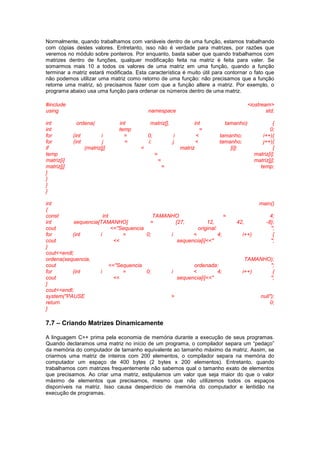Normalmente, quando trabalhamos com variáveis dentro de uma função, estamos trabalhando
com cópias destes valores. Entretanto, isso não é verdade para matrizes, por razões que
veremos no módulo sobre ponteiros. Por enquanto, basta saber que quando trabalhamos com
matrizes dentro de funções, qualquer modificação feita na matriz é feita para valer. Se
somarmos mais 10 a todos os valores de uma matriz em uma função, quando a função
terminar a matriz estará modificada. Esta característica é muito útil para contornar o fato que
não podemos utilizar uma matriz como retorno de uma função: não precisamos que a função
retorne uma matriz, só precisamos fazer com que a função altere a matriz. Por exemplo, o
programa abaixo usa uma função para ordenar os números dentro de uma matriz.
#include <iostream>
using namespace std;
int ordena( int matriz[], int tamanho) {
int temp = 0;
for (int i = 0; i < tamanho; i++){
for (int j = i; j < tamanho; j++){
if (matriz[j] < matriz [i]) {
temp = matriz[i];
matriz[i] = matriz[j];
matriz[j] = temp;
}
}
}
}
int main()
{
const int TAMANHO = 4;
int sequencia[TAMANHO] = {27, 12, 42, -8};
cout <<"Sequencia original: ";
for (int i = 0; i < 4; i++) {
cout << sequencia[i]<<" ";
}
cout<<endl;
ordena(sequencia, TAMANHO);
cout <<"Sequencia ordenada: ";
for (int i = 0; i < 4; i++) {
cout << sequencia[i]<<" ";
}
cout<<endl;
system("PAUSE > null");
return 0;
}
7.7 – Criando Matrizes Dinamicamente
A linguagem C++ prima pela economia de memória durante a execução de seus programas.
Quando declaramos uma matriz no início de um programa, o compilador separa um “pedaço”
da memória do computador de tamanho equivalente ao tamanho máximo da matriz. Assim, se
criarmos uma matriz de inteiros com 200 elementos, o compilador separa na memória do
computador um espaço de 400 bytes (2 bytes x 200 elementos). Entretanto, quando
trabalhamos com matrizes frequentemente não sabemos qual o tamanho exato de elementos
que precisamos. Ao criar uma matriz, estipulamos um valor que seja maior do que o valor
máximo de elementos que precisamos, mesmo que não utilizemos todos os espaços
disponíveis na matriz. Isso causa desperdício de memória do computador e lentidão na
execução de programas.
 