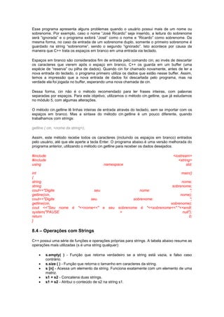 Esse programa apresenta alguns problemas quando o usuário possui mais de um nome ou
sobrenome. Por exemplo, caso o nome “José Ricardo” seja inserido, a leitura do sobrenome
será “ignorada” e o programa exibirá “José” como o nome e “Ricardo” como sobrenome. Da
mesma forma, no caso da entrada de um sobrenome duplo, somente o primeiro sobrenome é
guardado na string “sobrenome”, sendo o segundo “ignorado”. Isto acontece por causa da
maneira que C++ trata os espaços em branco em uma entrada via teclado.
Espaços em branco são considerados fim de entrada pelo comando cin; ao invés de descartar
os caracteres que vierem após o espaço em branco, C++ os guarda em um buffer (uma
espécie de “reserva” ou pilha de dados). Quando cin for chamado novamente, antes de ler a
nova entrada do teclado, o programa primeiro utiliza os dados que estão nesse buffer. Assim,
temos a impressão que a nova entrada de dados foi descartada pelo programa, mas na
verdade ela foi jogada no buffer, esperando uma nova chamada de cin.
Dessa forma, cin não é o método recomendado para ler frases inteiras, com palavras
separadas por espaços. Para este objetivo, utilizamos o método cin.getline, que já estudamos
no módulo 5, com algumas alterações.
O método cin.getline lê linhas inteiras de entrada através do teclado, sem se importar com os
espaços em branco. Mas a sintaxe do método cin.getline é um pouco diferente, quando
trabalhamos com strings:
getline ( cin, <nome da string>);
Assim, este método recebe todos os caracteres (incluindo os espaços em branco) entrados
pelo usuário, até que ele aperte a tecla Enter. O programa abaixo é uma versão melhorada do
programa anterior, utilizando o método cin.getline para receber os dados desejados.
#include <iostream>
#include <string>
using namespace std;
int main()
{
string nome;
string sobrenome;
cout<<"Digite seu nome: ";
getline(cin, nome);
cout<<"Digite seu sobrenome: ";
getline(cin, sobrenome);
cout <<"Seu nome é "<<nome<<" e seu sobrenome é "<<sobrenome<<"."<<endl;
system("PAUSE > null");
return 0;
}
8.4 – Operações com Strings
C++ possui uma série de funções e operações próprias para strings. A tabela abaixo resume as
operações mais utilizadas (s é uma string qualquer):
 s.empty( ) - Função que retorna verdadeiro se a string está vazia, e falso caso
contrário.
 s.size ( ) - Função que retorna o tamanho em caracteres da string.
 s [n] - Acessa um elemento da string. Funciona exatamente com um elemento de uma
matriz.
 s1 + s2 - Concatena duas strings.
 s1 = s2 - Atribui o conteúdo de s2 na string s1.
 