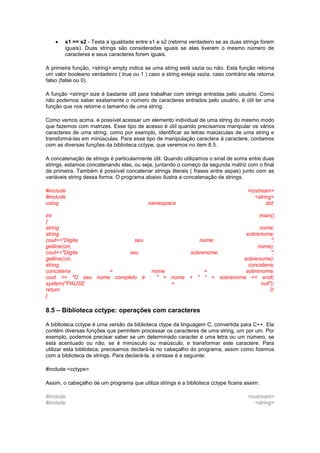  s1 == s2 - Testa a igualdade entre s1 e s2 (retorna verdadeiro se as duas strings forem
iguais). Duas strings são consideradas iguais se elas tiverem o mesmo número de
caracteres e seus caracteres forem iguais.
A primeira função, <string>.empty indica se uma string está vazia ou não. Esta função retorna
um valor booleano verdadeiro ( true ou 1 ) caso a string esteja vazia, caso contrário ela retorna
falso (false ou 0).
A função <string>.size é bastante útil para trabalhar com strings entradas pelo usuário. Como
não podemos saber exatamente o número de caracteres entrados pelo usuário, é útil ter uma
função que nos retorne o tamanho de uma string.
Como vemos acima, é possível acessar um elemento individual de uma string do mesmo modo
que fazemos com matrizes. Esse tipo de acesso é útil quando precisamos manipular os vários
caracteres de uma string, como por exemplo, identificar as letras maiúsculas de uma string e
transformá-las em minúsculas. Para esse tipo de manipulação caractere à caractere, contamos
com as diversas funções da biblioteca cctype, que veremos no item 8.5.
A concatenação de strings é particularmente útil. Quando utilizamos o sinal de soma entre duas
strings, estamos concatenando elas, ou seja, juntando o começo da segunda matriz com o final
da primeira. Também é possível concatenar strings literais ( frases entre aspas) junto com as
variáveis string dessa forma. O programa abaixo ilustra a concatenação de strings.
#include <iostream>
#include <string>
using namespace std;
int main()
{
string nome;
string sobrenome;
cout<<"Digite seu nome: ";
getline(cin, nome);
cout<<"Digite seu sobrenome: ";
getline(cin, sobrenome);
string concatena;
concatena = nome + sobrenome;
cout << "O seu nome completo é : " + nome + " " + sobrenome << endl;
system("PAUSE > null");
return 0;
}
8.5 – Biblioteca cctype: operações com caracteres
A biblioteca cctype é uma versão da biblioteca ctype da linguagem C, convertida para C++. Ela
contém diversas funções que permitem processar os caracteres de uma string, um por um. Por
exemplo, podemos precisar saber se um determinado caracter é uma letra ou um número, se
está acentuado ou não, se é minúsculo ou maiúsculo, e transformar este caractere. Para
utilizar esta biblioteca, precisamos declará-la no cabeçalho do programa, assim como fizemos
com a biblioteca de strings. Para declará-la, a sintaxe é a seguinte:
#include <cctype>
Assim, o cabeçalho de um programa que utiliza strings e a biblioteca cctype ficaria assim:
#include <iostream>
#include <string>
 