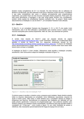 Existem muitos compiladores de C++ no mercado. Os mais famosos são os softwares da
Borland e da Microsoft, que são realmente muito bons e oferecem muitos recursos. O problema
é que estes compiladores são caros e voltados principalmente para programadores
experientes, que podem fazer uso dos recursos avançados destes programas. Para quem não
está ainda aprendendo a linguagem e não quer ainda gastar dinheiro com compiladores,
existem várias opções de compiladores freeware (software livre, “de graça”). Nesta seção
descreveremos a instalação e o uso do DevC++, um compilador freeware muito utilizado.
2.3 – DevC++
O Dev-C++ é um compilador freeware das linguagens C, C++ e C#. É uma opção muito
interessante, pois é de fácil utilização e aprendizado para usuários novos e possui muitos
recursos avançados para usuários experientes. Além de, claro, seu download ser gratuito.
2.3.1 - Instalação
A versão mais recente do DevC++ pode ser baixada através da página
http://www.bloodshed.net/dev/devcpp.html, no link “Download”. Utilizou-se, na elaboração desta
apostila, a versão do DevC++ beta 9.2, disponível diretamente através do link
http://prdownloads.sourceforge.net/dev-cpp/devcpp-4.9.9.2_setup.exe. O arquivo de instalação
possui aproximadamente 9 megas. Após o fim do download, é preciso clicar duas vezes neste
arquivo para começar a instalação.
A instalação do DevC++ é bem simples. Utilizaremos nesta apostila a instalação completa,
escolhendo o item full durante a etapa da instalação mostrada na figura 1.a.
Figura 2.1 – Escolha o tipo de instalação “Full”
O próximo passo é escolher o diretório onde o programa será instalado. Neste diretório estarão
todos os arquivos relacionados ao compilador, como bibliotecas, executáveis, arquivos de
ajuda e muitos outros. Além disso, é neste diretório que o compilador salvará os códigos e
programas que fizermos. Normalmente os programas são instalados por definição em sua
pasta própria, geralmente “c:/arquivos de programas/dev-cpp”, mas podemos escolher outro
diretório qualquer que satisfaça nossas necessidades. Escolhemos para esta apostila instalar o
compilador em “C:/dev-cpp” , como mostra a figura 1.b, por maior facilidade de acesso e
referência. São necessários aproximadamente 60 megas de espaço livre em disco.
 