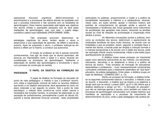 operacional    (recursos     cognitivos,   afetivo-emocionais   e    particulares ou públicas, proporcionando a noção e a prática da
psicomotores) e a processual (se efetiva através da qualidade com    sociabilidade necessária à infância e à adolescência, atuando,
que o processo transcorre e não somente com os resultados da         nesse caso, em duplo sentido: ajustar o indivíduo imaturo aos
aprendizagem). Essa mesma capacidade está ligada aos objetivos       padrões de comportamento da geração adulta e exprimir as
dos alunos (metas e aspirações pessoais) que se dará pelas           necessidades e tendências das novas gerações como instrumento
mediações da aprendizagem, que, com elas, o sujeito elege,           de socialização das gerações mais jovens, reduzindo as tensões
coordena e aplica suas habilidades (PROFORMAR, 2006).                sociais ao nível de relações de acomodação e cooperação entre
                                                                     adultos e jovens.
                    Tais propostas procuram desenvolver as                             As diferentes concepções sociais e políticas, bem
estratégias cognitivas do aluno, tentam ajudar o aluno a             como as condições dos alunos, determinam o aparecimento de
desenvolver a sua capacidade de aprender, de refletir e exercê-las   instituições escolares de tipos muito diversos, de acordo com as
sozinho. Após ter preparado o aluno, o professor esforçar-se em      finalidades a que se propõem. Assim, segundo a condição física e
levá-lo a refletir por si mesmo, a construir sua autonomia.          mental dos alunos, a escola pode ser dirigida a crianças normais e
                                                                     a crianças excepcionais e de acordo com a idade dos alunos, pode
                A função do professor já não é apenas transmitir     ser educação infantil, ensino fundamental, médio e pós-médio (para
conhecimentos, mas agir de modo que os alunos aprendam, ele          aperfeiçoamento de adultos).
torna-se um intermediário entre o saber e o aluno, levando em                          A didática insere nesse processo um importante
consideração os processos de aprendizagem, facilitando a             papel como elemento estruturante do seu método, ora estudando,
elaboração do sentido das aprendizagens e envolvendo o aluno         retomando, discutindo e se adaptando a teoria e a prática da
num processo de construção do sentido.                               técnica de ensino. “Todo processo de formação de educadores
                                                                     especialistas e professores – inclui necessariamente componentes
                O PAPEL DA DIDÁTICA NA FORMAÇÃO DO                   curriculares orientados para o tratamento sistemático do “que fazer”
PROFESSOR                                                            educativo, da prática pedagógica. Entre estes, a didática ocupa um
                                                                     lugar de destaque.” (CANDAU 2001, p. 13).
                 O papel da didática na formação do educador do                        Dentro do processo de formação, a didática limita-
ponto de vista pedagógico, o método a que o professor recorre,       se os seguintes componentes básicos: o educador, o método a que
com vistas à organização racional de todos os recursos didáticos     se recorre, o educando, a matéria que se ensina e os objetivos a
que levam a um objetivo educacional, deve apresentar-se como um      atingir para que se educa. Luckesi (2001, pp.27 e 28) afirma que a
plano ordenado a ser seguido no ensino. Sob o ponto de vista         didática destina-se a atingir um fim – “a formação do educador”,
psicológico, o método deve construir-se numa ordem natural e         que não se restringe apenas à escola, como também em todos os
necessária das funções mentais, no processo de elaboração ou de      processos de aprendizagem estruturados num projeto histórico que
aquisição de conhecimentos, principalmente a partir do século XX,    manifesta as aspirações e o processo de crescimento de
quando a escola elementar torna-se universal , tanto propriedade     desenvolvimento do povo, onde a ação pedagógica não poderá ser,


                                                                                                                                      11
 