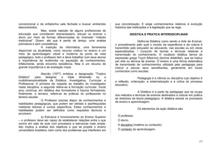 convencional e da enfadonha sala fechada e buscar ambientes            sua concretização. E exige conhecimentos relativos à evolução
descontraídos.                                                         histórica das instituições e à legislação que as rege.
                  Mas, existe rejeição de alguns profissionais de
educação que consideram desnecessário, educar ou ensinar o                          DIDÁTICA E PRATICA INTERDISCIPLINAR
aluno por meio de formas diferenciadas do chamado “método
tradicional”. Dizem, até que é perda de tempo, uma análise                              Defini-se Didática como sendo a Arte de Ensinar;
prematura e sem consistência.                                          o procedimento pelo qual o mundo da experiência e da cultura é
                  A inserção da informática, uma ferramenta            transmitido pelo educador ao educando, nas escolas ou em obras
disponível na atualidade, como recurso criativo no ensino é um         especializadas. / Conjunto de teorias e técnicas relativas à
meio de aprendizagem viável e moderna do ponto de vista                transmissão do conhecimento. O vocábulo didática deriva da
pedagógico, todo o professor tem e deve trabalhar com seus alunos      expressão grega Τεχνή διδακτική (techné didaktiké), que se traduz
a importância da multimídia na aquisição de conhecimentos.             por arte ou técnica de ensinar. O ensino é uma forma sistemática
Infelizmente, ainda encontra resistência. Mas é um recurso de          de transmissão de conhecimentos utilizada pela pedagogia para
grande importância e de aceitação ímpar.                               instruir e educar seus semelhantes, geralmente em locais
                                                                       conhecidos como escolas.
                   Alarcão (1977) enfatiza a designação “Tríptico
Didático”     para     designar    a    tripla dimensão     ou    a                     Pedagogia é a ciência ou disciplina cujo objetivo é
multidimensionalidade da Didática: Investigativa, Curricular e         a reflexão, ordenação, a sistematização e a crítica do processo
Profissional. A primeira diz respeito ao trabalho do investigador      educativo.
nesta disciplina; a segunda refere-se à formação curricular, inicial
e/ou contínua, em didática dos formadores e futuros formadores;                          A Didática é a parte da pedagogia que se ocupa
finalmente, a terceira, refere-se às práticas do professores no        dos métodos e técnicas de ensinos destinados a colocar em prática
terreno escolar.                                                       as diretrizes da teoria pedagógica. A didática estuda os processos
                   O Professor precisa dispor de conhecimentos e       de ensino e aprendizagem.
habilidades pedagógicas, que podem ser obtidas e aperfeiçoadas
mediante leituras e cursos específicos. Estes conhecimentos e
                                                                                        Os elementos da ação didática são:
habilidades podem ser definidos como requisitos técnicos e
envolvem:
                   a) Estrutura e funcionamento do Ensino Superior       O professor,
– o professor deve ser capaz de estabelecer relações entre o que         O aluno,
ocorre em sala de aula com processos e estruturas mais ampla.            A disciplina (matéria ou conteúdo)
Isto implica a análise dos objetivos a que se propõe o ensino
universitário brasileiro, bem como dos problemas que interferem em       O contexto da aprendizagem,



                                                                                                                                        17
 