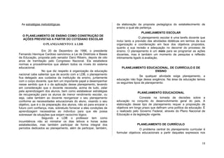 As estratégias metodológicas.                                     da elaboração da proposta pedagógica do estabelecimento de
                                                                    ensino a qual ele pertença.
                                                                                      PLANEJAMENTO ESCOLAR
  O PLANEJAMENTO DE ENSINO COMO CONSTRUÇÃO DE
                                                                                     O planejamento escolar é uma tarefa docente que
  AÇÕES PREVISTAS A PARTIR DO COTIDIANO ESCOLAR
                                                                    inclui tanto a previsão das atividades didáticas em termos da sua
                 O PLANEJAMENTO E A LDB                             organização e coordenação em face dos objetivos propostos,
                                                                    quanto a sua revisão e adequação no decorrer do processo de
                  Em 20 de Dezembro de 1996, o presidente           ensino. O planejamento é um meio para se programar as ações
Fernando Henrique Cardoso sancionou a Lei de Diretrizes e Bases     docentes, mas é também um momento de pesquisa e reflexão
da Educação, proposta pelo senador Darci Ribeiro, depois de oito    intimamente ligado à avaliação.
anos de tramitação pelo Congresso Nacional. Ela estabelece
normas e procedimentos que afetam todos os níveis do sistema
educacional.                                                           PLANEJAMENTO EDUCACIONAL, DE CURRÍCULO E DE
                  No que diz respeito à organização da educação                         ENSINO
nacional cabe salientar que de acordo com a LDB, o planejamento
                                                                                     Se qualquer atividade exige planejamento, a
fica delegado aos cuidados da instituição de ensino, juntamente
                                                                    educação não foge dessa exigência. Na área da educação temos
com o corpo docente, que tem um importante papel a desempenhar
                                                                    os seguintes tipos de planejamento:
nesse sentido que é o da aplicação desse planejamento, levando
em consideração que o docente necessita, acima de tudo, zelar
pela aprendizagem dos alunos, bem como estabelecer estratégias
                                                                                   PLANEJAMENTO EDUCACIONAL
de recuperação para os alunos de menor rendimento escolar, ou
seja, cabe também ao docente reorganizar o seu planejamento                          Consiste na tomada de decisões sobre a
conforme as necessidades educacionais do aluno, visando o seu       educação no conjunto do desenvolvimento geral do país. A
objetivo, que é o da preparação dos alunos, não só para encarar o   elaboração desse tipo de planejamento requer a proposição de
futuro com confiança, mas, sobretudo fornecer a eles condições de   objetivos em longo prazo que definam uma política da educação. É
aprendizagem necessárias ao indivíduo para que ele possa            o realizado pelo Governo Federal, através do Plano Nacional de
sobressair de situações que exijam raciocínio lógico.               Educação e da legislação vigente.
                  Segundo a LDB o professor tem como
incumbência não só ministrar os dias letivos e horas aulas
estabelecidas, mas também participar de forma integral dos                         PLANEJAMENTO DE CURRÍCULO
períodos dedicados ao planejamento, além de participar, também,                      O problema central do planejamento curricular é
                                                                    formular objetivos educacionais a partir daqueles expressos nos


                                                                                                                                  18
 