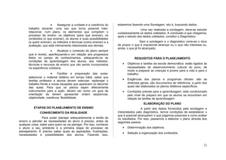 •     Assegurar a unidade e a coerência do     estaremos fazendo uma Sondagem, isto é, buscando dados.
       trabalho docente, uma vez que torna possível inter-                            Uma vez realizada a sondagem, deve-se estudar
       relacionar, num plano, os elementos que compõem o              cuidadosamente os dados coletados. A conclusão a que chegamos,
       processo de ensino: os objetivos (para que ensinar), os        após o estudo dos dados coletados, constitui o Diagnóstico.
       conteúdos (o que ensinar), os alunos e suas possibilidades
       (a quem ensinar), os métodos e técnicas (como ensinar) e a                      Sem a sondagem e o diagnóstico corre-se o risco
       avaliação, que está intimamente relacionada aos demais.        de propor o que é impossível alcançar ou o que não interessa ou,
                                                                      ainda, o que já foi alcançado.
                       •     Atualizar o conteúdo do plano sempre
       que é revisto, aperfeiçoando-o em relação aos progressos
       feitos no campo de conhecimentos, adequando-os às                          REQUISITOS PARA O PLANEJAMENTO
       condições de aprendizagem dos alunos, aos métodos,
       técnicas e recursos de ensino que vão sendo incorporados          •   Objetivos e tarefas da escola democrática: estão ligados às
       na experiência cotidiana.                                             necessidades de desenvolvimento cultural do povo, de
                                                                             modo a preparar as crianças e jovens para a vida e para o
                        •    Facilitar a preparação das aulas:               trabalho.
       selecionar o material didático em tempo hábil, saber que
       tarefas professor e alunos devem executar, replanejar o           •   Exigências dos planos e programas oficiais: são as
       trabalho frente a novas situações que aparecem no decorrer            diretrizes gerais, são documentos de referência, a partir dos
       das aulas. Para que os planos sejam efetivamente                      quais são elaborados os planos didáticos específicos.
       instrumentos para a ação, devem ser como um guia de               •   Condições prévias para a aprendizagem: está condicionado
       orientação de devem apresentar ordem seqüencial,                      pelo nível de preparo em que os alunos se encontram em
       objetividade, coerência, flexibilidade.                               relação ás tarefas de aprendizagem
                                                                                         ELABORAÇÃO DO PLANO
           ETAPAS DO PLANEJAMENTO DE ENSINO                                            A partir dos dados fornecidos pela sondagem e
               CONHECIMENTO DA REALIDADE                              interpretados pelo diagnóstico, temos condições de estabelecer o
                                                                      que é possível alcançarem o que julgamos possíveis e como avaliar
                 Para poder planejar adequadamente a tarefa de        os resultados. Por isso, passamos a elaborar o plano através dos
ensino e atender às necessidades do aluno é preciso, antes de         seguintes passos:
qualquer coisa, saber para quem se vai planejar. Por isso, conhecer
o aluno e seu ambiente é a primeira etapa do processo de                 •   Determinação dos objetivos.
planejamento. É preciso saber quais as aspirações, frustrações,
                                                                         •   Seleção e organização dos conteúdos.
necessidades e possibilidades dos alunos. Fazendo isso,


                                                                                                                                       21
 