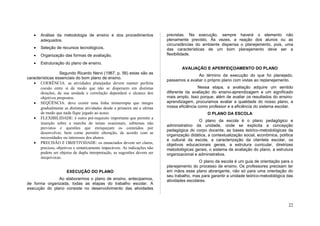 •   Análise da metodologia de ensino e dos procedimentos                 previstas. Na execução, sempre haverá o elemento não
       adequados.                                                           plenamente previsto. Às vezes, a reação dos alunos ou as
                                                                            circunstâncias do ambiente dispensa o planejamento, pois, uma
   •   Seleção de recursos tecnológicos.                                    das características de um bom planejamento deve ser a
   •   Organização das formas de avaliação.                                 flexibilidade.

   •   Estruturação do plano de ensino.
                                                                                    AVALIAÇÃO E APERFEIÇOAMENTO DO PLANO
                  Segundo Ricardo Nervi (1967, p. 56) estas são as
                                                                                            Ao término da execução do que foi planejado,
características essenciais do bom plano de ensino.
                                                                            passamos a avaliar o próprio plano com vistas ao replanejamento.
   • COERÊNCIA: as atividades planejadas devem manter perfeita
       coesão entre si de modo que não se dispersem em distintas                             Nessa etapa, a avaliação adquire um sentido
       direções, de sua unidade e correlação dependerá o alcance dos        diferente da avaliação do ensino-aprendizagem e um significado
       objetivos propostos.                                                 mais amplo. Isso porque, além de avaliar os resultados do ensino-
   • SEQÜÊNCIA: deve existir uma linha ininterrupta que integre             aprendizagem, procuramos avaliar a qualidade do nosso plano, a
       gradualmente as distintas atividades desde a primeira até a ultima   nossa eficiência como professor e a eficiência do sistema escolar.
       de modo que nada fique jogado ao acaso.                                                   O PLANO DA ESCOLA
   • FLEXIBILIDADE: é outro pré-requisito importante que permite a
                                                                                             O plano da escola é o plano pedagógico e
       inserção sobre a marcha de temas ocasionais, subtemas não
                                                                            administrativo da unidade, onde se explicita a concepção
       previstos e questões que enriqueçam os conteúdos por
                                                                            pedagógica do corpo docente, as bases teórico-metodológicas da
       desenvolver, bem como permitir alteração, de acordo com as
                                                                            organização didática, a contextualização social, econômica, política
       necessidades ou interesses dos alunos.
                                                                            e cultural da escola, a caracterização da clientela escolar, os
   • PRECISÃO E OBJETIVIDADE: os enunciados devem ser claros,               objetivos educacionais gerais, a estrutura curricular, diretrizes
       precisos, objetivos e sintaticamente impecáveis. As indicações não   metodológicas gerais, o sistema de avaliação do plano, a estrutura
       podem ser objetos de dupla interpretação, as sugestões devem ser     organizacional e administrativa.
       inequívocas.
                                                                                             O plano da escola é um guia de orientação para o
                                                                            planejamento do processo de ensino. Os professores precisam ter
                      EXECUÇÃO DO PLANO                                     em mãos esse plano abrangente, não só para uma orientação do
                                                                            seu trabalho, mas para garantir a unidade teórico-metodológica das
               Ao elaborarmos o plano de ensino, antecipamos,               atividades escolares.
de forma organizada, todas as etapas do trabalho escolar. A
execução do plano consiste no desenvolvimento das atividades



                                                                                                                                             22
 