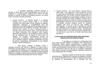 A avaliação diagnóstica pretende averiguar a              •   Função somativa – Tem como objetivo, segundo Miras e
posição do aluno face a novas aprendizagens que lhe vão ser                   Solé (1996, p. 378) determinar o grau de domínio do aluno
propostas e a aprendizagens anteriores que servem de base                     em uma área de aprendizagem, o que permite outorgar uma
àquelas, no sentido de obviar as dificuldades futuras e, em certos            qualificação que, por sua vez, pode ser utilizada como um
casos, de resolver situações presentes.                                       sinal de credibilidade da aprendizagem realizada. Pode ser
                                                                              chamada também de função creditativa. Também tem o
   •   Função formativa - A segunda função á a avaliação                      propósito de classificar os alunos ao final de um período de
       formativa que, conforme Haydt (1995, p. 17), permite                   aprendizagem, de acordo com os níveis de aproveitamento.
       constatar se os alunos estão, de fato, atingindo os objetivos          A avaliação somativa pretende ajuizar do progresso
       pretendidos, verificando a compatibilidade entre tais                  realizado pelo aluno no final de uma unidade de
       objetivos e os resultados efetivamente alcançados durante o            aprendizagem, no sentido de aferir resultados já colhidos
       desenvolvimento das atividades propostas. Representa o                 por avaliações do tipo formativa e obter indicadores que
       principal meio através do qual o estudante passa a                     permitem aperfeiçoar o processo de ensino. Corresponde a
       conhecer seus erros e acertos, assim, maior estímulo para              um balanço final, a uma visão de conjunto relativamente a
       um estudo sistemático dos conteúdos. Outro aspecto                     um todo sobre o qual, até aí, só haviam sido feitos juízos
       destacado pela autora é o da orientação fornecida por este             parcelares.
       tipo de avaliação, tanto ao estudo do aluno como ao
       trabalho do professor, principalmente através de                    A AVALIAÇÃO DA APRENDIZAGEM COMO PROCESSO
       mecanismos de feedback. Estes mecanismos permitem                           CONSTRUTIVO DE UM NOVO FAZER
       que o professor detecte e identifique deficiências na forma
       de ensinar, possibilitando reformulações no seu trabalho                          O processo de conquista do conhecimento pelo
       didático, visando aperfeiçoá-lo.                                aluno ainda não está refletido na avaliação. Para Wachowicz &
                                                                       Romanowski (2002), embora historicamente a questão tenha
                  Para Bloom, Hastings e Madaus (1975), a              evoluído muito, pois trabalha a realidade, a prática mais comum na
avaliação formativa visa informar o professor e o aluno sobre o        maioria das instituições de ensino ainda é um registro em forma de
rendimento da aprendizagem no decorrer das atividades escolares        nota, procedimento este que não tem as condições necessárias
e a localização das deficiências na organização do ensino para         para revelar o processo de aprendizagem, tratando-se apenas de
possibilitar correção e recuperação. A avaliação formativa pretende    uma contabilização dos resultados.
determinar a posição do aluno ao longo de uma unidade de ensino,
no sentido de identificar dificuldades e de lhes dar solução.                           Quando se registra, em forma de nota, o resultado
                                                                       obtido pelo aluno, fragmenta-se o processo de avaliação e introduz-
                                                                       se uma burocratização que leva à perda do sentido do processo e
                                                                       da dinâmica da aprendizagem. Se a avaliação tem sido


                                                                                                                                       25
 
