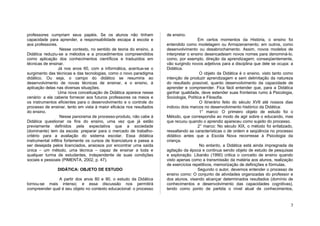 professores cumpriam seus papéis. Se os alunos não tinham               de ensino.
capacidade para aprender, a responsabilidade escapa à escola e                            Em certos momentos da História, o ensino foi
aos professores.                                                        entendido como modelagem ou Armazenamento; em outros, como
                    Nesse contexto, no sentido de teoria do ensino, a   desenvolvimento ou desabrochamento. Assim, novos modelos de
Didática reduziu-se a métodos e a procedimentos compreendidos           interpretar o ensino desencadeiam novos nomes para denominá-lo,
como aplicação dos conhecimentos científicos e traduzidos em            como, por exemplo, direção da aprendizagem; conseqüentemente,
técnicas de ensinar.                                                    vão surgindo novos adjetivos para a disciplina que dele se ocupa: a
                  Já nos anos 60, com a informática, acentua-se o       Didática.
surgimento das técnicas e das tecnologias, como o novo paradigma                           O objeto da Didática é o ensino, visto tanto como
didático. Ou seja, o campo do didático se resumiria ao                  intenção de produzir aprendizagem e sem delimitação da natureza
desenvolvimento de novas técnicas de ensinar, e o ensino, à             do resultado possível, quanto desenvolvimento da capacidade de
aplicação delas nas diversas situações.                                 aprender e compreender. Fica fácil entender que, para a Didática
                  Uma nova conceituação de Didática aparece nesse       ganhar qualidade, deve estender suas fronteiras rumo à Psicologia,
cenário: a ela caberia fornecer aos futuros professores os meios e      Sociologia, Política e Filosofia.
os instrumentos eficientes para o desenvolvimento e o controle do                          O itinerário feito do século XVII até nossos dias
processo de ensinar, tento em vista à maior eficácia nos resultados     indicou dois marcos no desenvolvimento histórico da Didática:
do ensino.                                                                                 1° marco: O primeiro objeto de estudo foi o
                    Nesse panorama de processo-produto, não cabe à      Método, que correspondia ao modo de agir sobre o educando, mas
Didática questionar os fins do ensino, uma vez que já estão             que recuou quando o aprendiz apareceu como sujeito do processo.
previamente definidos pela expectativa que a sociedade                                    2° marco: No século XIX, o método foi enfatizado,
(dominante) tem da escola: preparar para o mercado de trabalho-         ressaltando as características o de ordem e seqüência no processo
critério para a avaliação do sistema escolar. Essa didática             didático antes que a Escola Nova recorresse à Psicologia da
instrumental infiltra fortemente os cursos de licenciatura e passa a    criança.
ser desejada pelos licenciados, ansiosos por encontrar uma saída                           No entanto, a Didática está ainda impregnada da
única – um método, uma técnica – capaz de ensinar a toda e              agitação da época e continua sendo objeto de estudo de pesquisas
qualquer turma de estudantes, independente de suas condições            e exploração. Libanêo (1990) critica o conceito de ensino quando
sociais e pessoais (PIMENTA, 2002, p. 47).                              visto apenas como a transmissão da matéria aos alunos, realização
                                                                        de exercícios repetitivos, memorização de definições e fórmulas.
                DIDÁTICA: OBJETO DE ESTUDO                                                Segundo o autor, devemos entender o processo de
                                                                        ensino como: O conjunto de atividades organizadas do professor e
               A partir dos anos 80 e 90, o estudo da Didática          dos alunos, visando alcançar determinados resultados (domínio de
tornou-se mais intenso; e essa discussão nos permitirá                  conhecimentos e desenvolvimento das capacidades cognitivas),
compreender qual é seu objeto no contexto educacional: o processo       tendo como ponto de partida o nível atual de conhecimentos,


                                                                                                                                          3
 