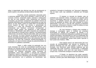 artigo à organicidade das reformas que vêm se processando no          substituirá a formação já insuficiente, por "percursos" aligeirados,
ensino superior e às políticas do Banco (Banco Mundial 1995).         mas de baixo custo, que satisfarão a demanda por formação
                                                                      superior.
                   É preciso, contudo, aprofundar a discussão sobre
a autonomia didática, ainda pouco estudada. A partir da LDB, os                        O ingresso no mercado de trabalho, para as
currículos mínimos, certamente rígidos, cartoriais e inadequados      profissões que continuam nobres, continuará a ser regulado pelas
em face da nova realidade, foram substituídos por diretrizes          ordens e corporações, agora sem a mediação do Estado, que ao
curriculares, que deveriam corresponder aos padrões mínimos de        reconhecer a validade nacional dos diplomas assegurava um
qualidade defendidos pelos professores progressistas ao longo dos     mínimo de igualdade de direitos. Sem essa mediação, as ordens
últimos 15 anos. Basta a leitura do Edital 04/97 da Secretaria de     determinarão o que vale e o que não vale, segundo os interesses
Ensino Superior do MEC, que orientou a apresentação de                da corporação, continuando a exercer o poder de defesa de suas
propostas e a ação das comissões de especialistas, para               fatias de mercado por meio dos exames.
compreender que "diretrizes curriculares" correspondem a
princípios gerais, amplos, que assegurem a cada instituição                             No nível individual, a relação entre candidato a
formadora a "flexibilidade" para definir propostas que atendam às     emprego e empregador agora é mediada por empresas
novas demandas do mercado local e regional, e às especificidades      terceirizadas de seleção que privilegiam as atitudes e os
institucionais e do alunado. Segundo esse edital, cada curso deverá   comportamentos considerados adequados à qualidade da formação
ser "um percurso", de modo a atender às demandas de formação          científico-tecnológica, secundarizada em face da simplificação das
flexível, que exige uma base genérica, inespecífica, de modo a não    tarefas pela crescente automação, fenômeno chamado por Gorz de
oferecer profissionalização estrito senso, que certamente logo será   banalização das competências, porque todos podem aprender a
anacrônica, em face das mudanças científico-tecnológicas, ou          fazer quase tudo (Tedesco, 1998).
inadequada, em face do binômio redução de postos/diversidade de
demandas em qualidade e quantidade.                                                     Essa relação passa a ser determinada pelo novo
                                                                      conceito de empregabilidade, que repousa na existência de
                  Assim, o velho modelo de graduação tem sua          atributos individuais que não mais igualam a partir da mesma
morte decretada em nome da racionalidade econômica que a              formação, mas diferenciam pelas distintas trajetórias que são
articula a um mercado que tem demandas cada vez mais reduzidas        viabilizadas pelo poder econômico, transformando a qualificação
em termos de pessoal e cada vez mais diversificada em termos de       num grande shopping, onde quem tem mais tempo e dinheiro
formação. As diretrizes esboçadas pelas comissões de                  compra mais, e certamente consegue os melhores trabalhos.
especialistas, nessa linha, propõem a redução dos conteúdos
obrigatórios, básicos e específicos, a par da criação de ênfases e                      O Estado, ao abandonar seu poder regulador,
opções entre percursos e disciplinas que reinventam a taylorização,   apenas atribuindo uma nota ao produto por intermédio dos exames
agora pós-moderna, com a justificativa da flexibilização, que         nacionais, contribui para essa diferenciação; do ponto de vista da


                                                                                                                                       30
 