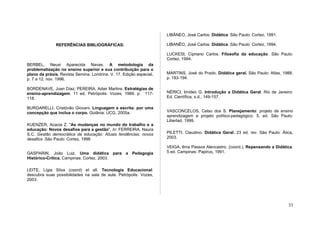 LIBÂNEO, José Carlos. Didática. São Paulo: Cortez, 1991.

               REFERÊNCIAS BIBLIOGRÁFICAS:                           LIBANÊO, José Carlos. Didática. São Paulo: Cortez, 1994.

                                                                     LUCKESI, Cipriano Carlos. Filosofia da educação. São Paulo:
                                                                     Cortez, 1994.
BERBEL, Neusi Aparecida Navas. A metodologia da
problematização no ensino superior e sua contribuição para o
plano da práxis. Revista Semina. Londrina. V. 17. Edição especial.   MARTINS, José do Prado. Didática geral. São Paulo: Atlas, 1988.
p. 7 a 12. nov. 1996.                                                p. 183-194.

BORDENAVE, Juan Díaz; PEREIRA, Adair Martins. Estratégias de
ensino-aprendizagem. 11 ed. Petrópolis: Vozes, 1989. p. 117-         NÉRICI, Imídeo G. Introdução a Didática Geral. Rio de Janeiro:
118.                                                                 Ed. Científica, s.d., 149-157.

BURGARELLI, Cristóvão Giovani. Linguagem e escrita: por uma
concepção que inclua o corpo. Goiânia: UCG, 2005a.                   VASCONCELOS, Celso dos S. Planejamento: projeto de ensino
                                                                     aprendizagem e projeto político-pedagógico. 5. ed. São Paulo:
                                                                     Libertad, 1999.
KUENZER, Acacia Z. "As mudanças no mundo do trabalho e a
educação: Novos desafios para a gestão". In: FERREIRA, Naura
S.C. Gestão democrática da educação: Atuais tendências, novos        PILETTI, Claudino. Didática Geral. 23 ed. rev. São Paulo: Ática,
desafios .São Paulo: Cortez, 1998                                    2003.

                                                                     VEIGA, Ilma Passos Alencastro. (coord.). Repensando a Didática.
GASPARIN, João Luiz. Uma didática para a Pedagogia                   5 ed. Campinas: Papirus, 1991.
Histórico-Crítica. Campinas: Cortez, 2003.

LEITE, Lígia Silva (coord) et all. Tecnologia Educacional:
descubra suas possibilidades na sala de aula. Petrópolis: Vozes,
2003.




                                                                                                                                  33
 