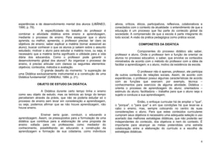 experiências e de desenvolvimento mental dos alunos (LIBÂNEO,        ativos, críticos, éticos, participativos, reflexivos, colaborativos e
1990, p. 79).                                                        conectados com o contexto da atualidade: o entendimento de que a
                  A especificidade do trabalho do professor é        educação é um processo que faz parte do conteúdo global da
combinar a atividade didática entre ensino e aprendizagem,           sociedade; A compreensão de que a escola é parte integrante do
mediante o processo de ensino. Para assegurar que o aluno            todo social; A visão da prática pedagógica como prática social.
aprenda, ou melhor, apreenda, o professor precisa: ter claro os
objetivos de ensino; saber explicar a matéria (tornar acessível ao                     COMPONETES DA DIDÁTICA
aluno); buscar conhecer o que os alunos já sabem sobre o assunto
estudado; motivar o aluno para estudar a matéria nova, ou seja, é                       Componentes do processo didático são saber,
necessário que a matéria tenha significado e utilidade para a vida   professor e aluno. Onde o professor tem a função de orientar os
diária dos educandos. Como o professor pode garantir o               alunos no processo educativo; o saber, que envolve os conteúdos
desenvolvimento global dos alunos? Ao organizar o processo de        ministrados de acordo com o método do professor com a idéia de
ensino, é preciso articular com clareza os seguintes elementos:      facilitar a aprendizagem; e o aluno, motivo da existência da escola.
objetivos; conteúdos; métodos e avaliação.
                  O grande desafio do momento: “a superação de                        O professor não é apenas, professor, ele participa
uma Didática exclusivamente instrumental e a construção de uma       de outros contextos de relações sociais. Assim, de acordo com
Didática fundamental” (CANDAU, 1984, p. 21).                         experiências, o professor possui algumas características de acordo
                                                                     com as funções que exercem: por exemplo, técnica –
              OBJETO DE ESTUDO DA DIDÁTICA.                          conhecimentos para exercício de alguma atividade; Didática –
                                                                     orienta o processo de aprendizagem do aluno; orientadora –
               A Didática durante certo tempo tinha o ensino         estimulo do aluno; facilitadora – trabalha para que o aluno seja o
como seu objeto de estudo, mas os teóricos ao longo do tempo         sujeito e conduza a sua aprendizagem;
perceberam através da práxis, que não se poderia estudar só o
processo de ensino sem levar em consideração a aprendizagem,                           Então, o enfoque curricular há de ampliar o "que",
ou seja, podemos afirmar que se não houve aprendizagem, não          o "porque", o "para que" e em que condições há que levar-se a
houve ensino.                                                        cabo o ensino, mas, sempre colocando no centro de suas
                                                                     considerações o aluno. Para que estes conteúdos curriculares
                Ensinar seria guiar, conduzir, o educando a          cumpram seus objetivos é necessário uma adequada seleção e uso
aprendizagem. Assim, os pressupostos para a formulação de uma        acertado das melhores estratégias didáticas, que não poderão ser
didática que contribua para a elaboração de uma proposta de          independentes do conteúdo, dos objetivos e nem do contexto. É
ensino voltada para os professores como mediador do                  importante para alcançar as metas pretendidas uma estreita
conhecimento, possibilitando ao educando a construção da             colaboração entre a elaboração do currículo e a escolha de
aprendizagem e formação de sua cidadania, como indivíduos            estratégias didáticas.


                                                                                                                                        4
 