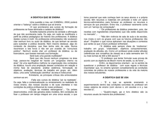 A DIDÁTICA QUE SE ENSINA                               torna possível que este conheça bem os seus alunos e a própria
                                                                         escola; têm recursos e materiais em profusão e todo um apoio
                   Uma questão a meu ver (CANDAU, 2004) poderá           técnico-administrativo para fornecer ao professor os recursos e
orientar o “balanço” sobre a didática que se ensina:                     serviços de que precisam. Entre nós, o professor raramente conta
                   -O que aconteceria aos cursos de formação de          com um “serviço de computação”.
professores se fosse eliminada a cadeira de didática?                                     - “Os professores de didática pretendem, pois, dar
                   Acredita bastante próxima da verdade a afirmação      receitas com ingredientes (importados) que não estão disponíveis
de que não aconteceria nada. Ou seja, em nada se modificaria o           no mercado”...
perfil da prática pedagógica da maioria dos professores. A didática                       - “Não têm vivência de sala de aula e de escolas,
destes cursos é inútil. Os professores entrevistados não souberam        nos níveis e com os grupos com que os futuros professores irão
citar nenhum livro ou autor de didática, de que tenham se servido        atuar”. Propõem o que nunca aplicaram nas situações e contextos
para subsidiar a prática docente. Nem mesmo destacar, algo do            que serão os que o futuro professor enfrentará’.
conteúdo da disciplina, que lhes tenha sido de valia. Nunca                               -“A didática está sempre cheia de ‘modismos’:
recorreram a tais livros a não ser por ocasião de “concursos             trabalho em grupo, ‘criatividade’, objetivos comportamentais,
público”. Nenhum soube citar um professor de didática, ou de             avaliação de atitudes, etc. Como um professor pode avaliar atitudes
licenciatura, que tivesse marcado sua formação.                          (referências aos conselhos de classe) se a cada semestre tem 10
                   Será tudo uma grande inutilidade?                     ou mais turmas de 400 a 500 alunos”?
                   Será que não houve nenhum progresso na área                            - “O professor que tentar formular suas provas de
hoje, parece-me inegável ter havido um “progresso interno na             acordo com os objetivos de Bloom morre de estafa, ou de fome”...
área”: há uma significativa melhora na organização dos conteúdos                          Enfim, os depoimentos orientam - se no sentido de
da didática, houve uma ampliação desses conteúdos em relação á           questionar o professor de didática ‘ com suas regras e técnicas
minha fase de estudante: análise sistêmica, formulação de                importadas’ que, no entanto ignoram completamente as condições
objetivos, avaliação, técnicas de trabalho em grupo, etc. Além           concretas da prática de nossos professores e da vida da maioria
disso, uma certa “sofisticação científica” da área é indiscutível.       dos nossos estudantes.
                  Entretanto, as principais críticas dós entrevistados
centram-se em:                                                                              A DIDÁTICA QUE SE USA
                    -Falta aos cursos de didática “pé na realidade”.
Ou seja, falta a contextualização ou enraizamento na realidade do                          - “É a que se aprende ensinando e
nosso ensino, das nossas escolas e de suas clientelas e nas              experimentando dentro das condições concretas do professor em
condições da prática profissional do nosso professor.                    nosso sistema de ensino (com alunos x, em escolas a e y nas
                  -”Cópia de modelos estrangeiros”... “Os países         escolas b)”.
desenvolvidos, onde são gerados estes modelos, têm condições de                            - “Quadro-negro, giz e livro didático são os
fixar o professor em tempo integral em uma única escola, o que           recursos usuais da maioria dos professores”.


                                                                                                                                          5
 
