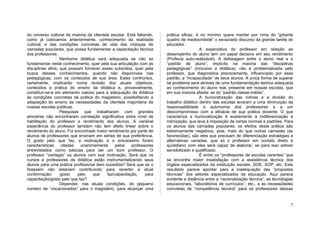 do universo cultural da maioria da clientela escolar. Está faltando,   prática eficaz, é no mínimo quere manter por cima do “gritante
como já colocamos anteriormente, conhecimento da realidade             quadro de mediocridade” o esvaziado discurso da grande tarefa do
cultural, e das condições concretas de vida das crianças de            educador.
camadas populares, que possa fundamentar a capacitação técnica                           A expectativa do professor em relação ao
dos professores.                                                       desempenho do aluno tem um papel decisivo em seu rendimento
                   Nenhuma didática será adequada se não se            (Profecia auto-realizável). A defasagem entre o aluno real e o
fundamentar neste conhecimento, quer pela sua articulação com as       “padrão de aluno”, implícito na maioria das “disciplinas
disciplinas afins, que possam fornecer esses subsídios, quer pela      pedagógicas” (inclusive a didática), não é problematizada pelo
busca desses conhecimentos, quando não disponíveis nas                 professor, que diagnostica precocemente, influenciado por esse
pedagógicas, com os conteúdos de sua área. Estes confrontos,           padrão, a “incapacidade” de seus alunos. A única forma de superar
certamente, implicarão numa revisão dos atuais objetivos,              tal problema será através de uma fundamentação teórica adequada
conteúdos e prática do ensino da didática e, provavelmente,            ao conhecimento do aluno real, presente em nossas escolas, que
constituir-se-á em elemento valioso para a adequação da didática       em sua maioria afasta- se do “padrão classe-média”.
às condições concretas da prática do magistério, possibilitando a                        A burocratização das rotinas e a divisão do
adaptação do ensino ás necessidades da clientela majoritária de        trabalho didático dentro das escolas levaram a uma diminuição da
nossas escolas públicas.                                               responsabilidade e autonomia dos professores e a um
                   Pesquisas que trabalharam com grandes               descompromisso com a eficácia de sua prática docente. O que
amostras não encontraram correlação significativa entre nível de       caracteriza a burocratização é exatamente a indiferenciação e
habilitação do professor e rendimento dos alunos. A variável           rotinização, que leva á imposição de certas normas e padrões. Para
experiência do professor também não tem efeito linear sobre o          os alunos das camadas populares, os efeitos desta prática são
rendimento do aluno. Foi encontrado maior rendimento por parte de      extremamente negativos, pois, mais do que outras camadas (as
alunos de professores que ensinam em séries de sua preferência.        favorecidas), são eles que precisam de diferenciação estratégias e
O gosto pelo que faz, a motivação e o entusiasmo foram                 alternativas variadas, que só o professor em contato direto e
características    citadas   unanimemente      pelos    professores    quotidiano com eles será capaz de elaborar, se para isso estiver
entrevistados como básicas para ser um bom professor. O                sensibilizado e qualificado.
professor “contagia” os alunos com sua motivação. Será que os                            É entre os “professores de escolas carentes” que
cursos e professores de didática estão instrumentalizando seus         se encontra maior insatisfação com a assistência técnica dos
alunos para uma prática profissional bem sucedida? Será que se o       órgãos especializados da instituição escolar, SOE, SOP, etc. Este
fizessem não estariam contribuindo para reverter a atual               resultado parece apontar para a inadequação das “propostas
conformação:       gosto   pelo    que     faz/capacitação,     para   técnicas” dos setores especializados da educação. Aqui parece
capacitação/gosto pelo que faz?                                        evidente a distância entre a “racionalização técnica”, as tecnologias
                   Depender, nas atuais condições, do pequeno          educacionais, “laboratórios de currículos”, etc., a as necessidades
número de “vocacionados” para o magistério, para alcançar uma          concretas de “competência técnica” para os professores dessas


                                                                                                                                          7
 