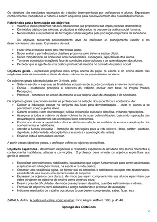 2
Os objetivos são resultados esperados do trabalho desempenhado por professores e alunos. Expressam
conhecimentos, habilidades e hábitos a serem adquiridos para desenvolvimento das qualidades humanas.
Referências para a formulação dos objetivos:
 Valores e ideais presentes nas leis educacionais (os propósitos das forças políticas dominantes);
 Conteúdos básicos das ciências, produzidos e elaborados no decurso da prática social humana;
 Necessidades e expectativas de formação cultural exigidas pela população majoritária da sociedade.
Os objetivos requerem posicionamento ativo do professor no planejamento escolar e no
desenvolvimento das aulas. O professor deverá:
 Fazer uma avaliação crítica das referências acima.
 Saber avaliar a pertinência dos objetivos propostos pelo sistema escolar oficial.
 Saber compatibilizar os conteúdos com necessidades, aspirações, expectativas dos alunos.
 Tornar os conteúdos exeqüíveis face às condições sócio-culturais e de aprendizagem dos alunos.
 Perceber que é agente de uma prática profissional inserida no contexto da prática social.
Objetivos gerais - expressam propósito mais amplo acerca do papel da escola e do ensino diante das
exigências reais da sociedade e diante do desenvolvimento da personalidade do aluno.
Os objetivos gerais são explicitados em 3 níveis, pelo:
 Sistema escolar – expressa as finalidades educativas de acordo com ideais e valores dominantes.
 Escola - estabelece princípios e diretrizes do trabalho escolar com base no Projeto Político
Pedagógico.
 Professor - concretiza no ensino da matéria a sua própria visão de educação e de sociedade.
Os objetivos gerais que podem auxiliar os professores na seleção dos específicos e conteúdos são:
 Colocar a educação escolar no conjunto das lutas pela democratização – levar os alunos a se
perceberem como sujeitos ativos.
 Garantir a todos, (sem discriminação) sólida preparação cultural e científica, evitando reprovações.
 Assegurar a todos o máximo de desenvolvimento de suas potencialidades, buscando superação das
desvantagens decorrentes das condições sócio-econômica.
 Formar nos alunos a capacidade crítica e criativa em relação às matérias de ensino e à aplicação dos
conhecimentos e habilidades.
 Atender a função educativa - formação de convicções para a vida coletiva (ética, caráter, lealdade,
dignidade, solidariedade, educação física e estética - apreciação das artes).
 Envolver toda a comunidade escolar.
A partir desses objetivos gerais, o professor define os objetivos específicos.
Objetivos específicos - determinam exigências e resultados esperados da atividade dos alunos referentes a
conhecimento, habilidade, atitudes e convicções. O professor deve vincular os objetivos específicos aos
gerais e também:
 Especificar conhecimentos, habilidades, capacidades que sejam fundamentais para serem assimiladas
e aplicadas em situações futuras, na escola e na vida prática;
 Observar uma seqüência lógica, de formar que os conceitos e habilidades estejam inter-relacionados,
possibilitando aos alunos uma compreensão de conjunto;
 Expressar os objetivos com clareza, de modo que sejam compreensíveis aos alunos e permitam que
estes introjetem os objetivos de ensino como objetivos seus;
 Dosar o grau de dificuldades, de modo que expressem desafios, questões estimulantes e viáveis;
 Formular os objetivos como resultados a atingir, facilitando o processo de avaliação;
 Indicar os resultados do trabalho dos alunos (o que devem compreender, saber, fazer, etc).
ZABALA, Antoni. A prática educativa: como ensinar. Porto Alegre: ArtMed, 1998, p. 41-48.
Tipologia dos conteúdos
 