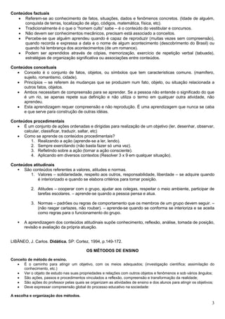 3
Conteúdos factuais
 Referem-se ao conhecimento de fatos, situações, dados e fenômenos concretos. (Idade de alguém,
conquista de terras, localização de algo, códigos, matemática, física, etc).
 Tradicionalmente é o que o “homem culto” sabe – é o conteúdo do vestibular e concursos.
 Não devem ser conhecimentos mecânicos, precisam está associado a conceitos.
 Percebe-se que alguém aprendeu quando é capaz de reproduzir (muitas vezes sem compreensão),
quando recorda e expressa a data e o nome de algum acontecimento (descobrimento do Brasil) ou
quando há lembrança dos acontecimentos (de um romance).
 Podem ser aprendidos através de cópias, memorização, exercício de repetição verbal (tabuada),
estratégias de organização significativa ou associações entre conteúdos.
Conteúdos conceituais
 Conceito é o conjunto de fatos, objetos, ou símbolos que tem características comuns. (mamífero,
sujeito, romantismo, cidade).
 Princípios – se referem às mudanças que se produzem num fato, objeto, ou situação relacionada a
outros fatos, objetos.
 Ambos necessitam de compreensão para se aprender. Se a pessoa não entende o significado do que
é um rio, se apenas repete sua definição e não utiliza o termo em qualquer outra atividade, não
aprendeu.
 Esta aprendizagem requer compreensão e não reprodução. É uma aprendizagem que nunca se caba
e que serve para construção de outras idéias.
Conteúdos procedimentais
 É um conjunto de ações ordenadas e dirigidas para realização de um objetivo (ler, desenhar, observar,
calcular, classificar, traduzir, saltar, etc)
 Como se aprende os conteúdos procedimentais?
1. Realizando a ação (aprende-se a ler, lendo).
2. Sempre exercitando (não basta fazer só uma vez).
3. Refletindo sobre a ação (tornar a ação consciente).
4. Aplicando em diversos contextos (Resolver 3 x 9 em qualquer situação).
Conteúdos atitudinais
 São conteúdos referentes a valores, atitudes e normas.
1. Valores – solidariedade, respeito aos outros, responsabilidade, liberdade – se adquire quando
é interiorizado e quando se elabora critérios para tomar posição.
2. Atitudes – cooperar com o grupo, ajudar aos colegas, respeitar o meio ambiente, participar de
tarefas escolares. – aprende-se quando a pessoa pensa e atua.
3. Normas – padrões ou regras de comportamento que os membros de um grupo devem seguir. –
(não rasgar cartazes, não roubar). – aprende-se quando se conforma se interioriza e se aceita
como regras para o funcionamento do grupo.
 A aprendizagem dos conteúdos atitudinais supõe conhecimento, reflexão, análise, tomada de posição,
revisão e avaliação da própria atuação.
LIBÂNEO, J. Carlos. Didática. SP: Cortez, 1994, p.149-172.
OS MÉTODOS DE ENSINO
Conceito de método de ensino.
 É o caminho para atingir um objetivo, com os meios adequados; (investigação científica; assimilação do
conhecimento, etc.)
 Ver o objeto de estudo nas suas propriedades e relações com outros objetos e fenômenos e sob vários ângulos;
 São ações, passos e procedimentos vinculados a reflexão, compreensão e transformação da realidade;
 São ações do professor pelas quais se organizam as atividades de ensino e dos alunos para atingir os objetivos;
 Deve expressar compreensão global do processo educativo na sociedade:
A escolha e organização dos métodos.
 