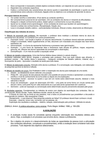 4
 Deve corresponder à necessária unidade objetivo-conteúdo-método. (um depende do outro para ter sucesso).
 Dependem dos conteúdos específicos;
 Implica o conhecimento das características dos alunos quanto à capacidade de assimilação e quanto as suas
características sócio-culturais e individuais; (ligação entre os objetivos e as condições de aprender do aluno);
Princípios básicos do ensino.
 Ter caráter científico e sistemático. (Ficar atento ao conteúdo científico);
 Ser compreensível e possível de ser assimilado. (Ver as condições dos alunos e ir dosando as dificuldades);
 Assegurar a relação conhecimento-prática. (Saber aplicar o conhecimento na sua vida prática);
 Apoiar-se na unidade ensino-aprendizagem. (Criar condições de ensino que resultem em aprendizagem);
 Garantir a solidez dos conhecimentos. (Recapitulação, fixação, etc);
 Levar à vinculação trabalho coletivo – particularidades individuais. (Educar a todos, observando as diferenças).
Classificação dos métodos de ensino.
1. Método de exposição pelo professor. Na exposição, o professor deve mobilizar a atividade interna do aluno de
concentrar-se e de pensar, e a combinar com outros procedimentos.
 Exposição verbal – sua função é explicar um assunto desconhecido. O professor deverá estimular sentimentos,
instigar a curiosidade, relatar sugestivamente um fato, descrever com vivacidade uma situação real, fazer leitura
expressiva, etc.
 Demonstração – é a forma de representar fenômenos e processos reais (germinação).
 Ilustração – é uma forma de representar fatos e fenômenos reais através de gráficos, mapas, esquemas,
gravuras, etc. (Requer dos alunos capacidade de concentração e observação).
 Exemplificação – é um meio de auxiliar a exposição verbal
2. Método de trabalho independente. (Uma das formas didática desse método é o estudo dirigido).
Atividades realizadas pelos alunos, dirigidas e orientadas pelo professor. Para que esse método seja eficiente, o
professor precisa: - Dar tarefas claras e acessíveis; - Assegurar condições de trabalho (silêncio, material, etc); -
Acompanhar de perto; - Aproveitar o resultado da tarefa para toda classe.
3. Método de elaboração conjunta. Interação entre alunos e professor. É a conversação, aula dialogada, com elaboração
de perguntas que leve os alunos a reflexão.
4. Método de trabalho em grupo. Sua finalidade é obter a cooperação dos alunos para realização de uma tarefa.
 Debate – os debatedores devem defender uma posição.
 Philips 66 – seis grupos de seis pessoas discutem uma questão em poucos minutos e apresentam a conclusão.
(Verifica o nível de conhecimento da turma antes ou depois de uma explicação).
 Tempestade mental – escrever no quadro o que vem em mente sobre determinado assunto, destacar o mais
relevante e discutir.
 Grupo de verbalização – grupo de observação (GV-GO) – uma parte da turma forma um círculo central para
discutir o tema, outra parte fica em volta observando se o que está sendo apresentado tem coerência.
 Seminário – pode ser exposição ou conversação sobre determinado assunto previamente estudado pelo grupo.
5. Atividades especiais. Complementam os métodos de ensino com objetivo de assimilação dos conteúdos. São os:
Jornal escolar, Museu escolar, Teatro, Biblioteca escolar, estudo do meio, etc.
O Estudo do meio não se limita só aos passeios, mas a todos os procedimentos que possibilitem a discussão e
compreensão do cotidiano. São necessárias 3 fases:
Planejamento – o que observar? Que perguntas poderão ser feitas? (O professor deverá fazer conhecer o local)
Execução – observar, tomar nota, conversar com as pessoas, etc.
Exploração dos resultados e avaliação – relatório, redação, sistematização pelo professor. Utilidade do estudo.
ZABALA, Antoni. A prática educativa: como ensinar. Porto Alegre: ArtMed, 1998, p. 195-209.
A AVALIAÇÃO
 A avaliação muitas vezes foi concebida apenas enquanto valorização dos resultados obtidos pelo
aluno. Hoje, a avaliação é um processo que envolve aluno, classe e professores.
 Se o objetivo do ensino é o desenvolvimento de todas as capacidades da pessoa (com a articulação
dos conteúdos atitudinais, conceituais e procedimentais), então a avaliação deve considerar todo esse
processo. Tudo depende dos objetivos selecionados.
 