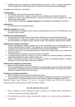5
 Avaliação serve para aperfeiçoar a prática educativa que levará o aluno a conseguir desenvolver
várias competências e avaliar a ação docente. Inclui todo o processo de ensino aprendizagem.
A avaliação em processo tem várias fases:
Avaliação inicial.
 Vai identificar o que cada aluno sabe fazer e como faz.
 É o ponto de partida para o objetivo, os conteúdos e as atividades que o professor vai elaborar.
 Conforme os alunos vão se desenvolvendo, o docente vai propondo novas atividades com novos
desafios para aprendizagem.
 Assim estaremos realizando a avaliação reguladora (com adaptações e adequações) ou formativa.
Avaliação final
 É o conhecimento dos resultados obtidos.
Avaliação integradora ou somativa
 É o conhecimento e avaliação de todo o percurso feito pelo aluno do início ao fim. Identificando o que
precisa ser feito ou refeito.
Avaliação dos conteúdos factuais
 A aprendizagem dos fatos implica o conhecimento significativo e a compreensão dos conteúdos.
 É preciso associar os fatos aos conceitos. O que é uma capital? É preciso citar determinada capital,
mas compreender o que significa capital. Entender e saber o que significou o descobrimento do Brasil.
Avaliação dos conteúdos conceituais
 Avaliar a aprendizagem desses conteúdos não é fácil, considerando que a aprendizagem de um
conceito dificilmente está concluída. Tudo depende do nível de profundidade de compreensão e da
capacidade dos alunos para utilizar convenientemente os conceitos apreendidos.
 É comum, nesse caso, o uso de perguntas orais ou escritas onde se espera que o aluno responda de
acordo com o livro.
 A aprendizagem dos conceitos não pode se prender as repetições.
 O professor precisa observar os alunos no uso dos conceitos em diversas situações e explicações
espontâneas (trabalho em equipe, debate, dialogo, etc).
 Tanto os conteúdos dos fatos, como dos conceitos se situam na capacidade cognitiva. É preciso
identificar o que os alunos sabem sobre estes conteúdos.
Avaliação dos conteúdos procedimentais
 Esses conteúdos implicam saber fazer.
 Para a sua avaliação é preciso fazer. Percebemos sua aprendizagem quando acontece a transposição
para a prática. O professor percebe isso através da observação sistemática. Como saber se um aluno
aprendeu a calcular? Fazendo com que calcule.
Avaliação dos conteúdos atitudinais
 Esses conteúdos são muitas vezes esquecidos nas escolas.
 Para a avaliação desses conteúdos é preciso situações conflitantes que permitam a observação do
comportamento e a opinião de cada aluno (no recreio, passeio, debates, atividade em equipe, etc.).
DELORS, Jacques. (org). Educação: Um tesouro a descobrir. Relatório para UNESCO da Comissão
Internacional sobre a Educação para o Século XXI. MEC- CORTEZ.
OS 4 PILARES DA EDUCAÇÃO
 Cabe a educação, de forma competente, fornecer os saberes que contribuam para a compreensão e
vivência no mundo atual, cheio de complexidade.
 Os conhecimentos precisam sempre está atualizado devendo ser, ao longo da vida, aprofundados e
enriquecidos.
 