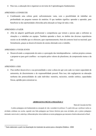 6
 Para isso, a educação deve organizar-se em torno de 4 aprendizagens fundamentais:
APRENDER A CONHECER
 Combinando uma cultura geral, suficientemente vasta, com a possibilidade de trabalhar em
profundidade um pequeno numero de matérias. O que também significa: aprender a aprender, para
beneficiar-se das oportunidades oferecidas pela educação ao longo de toda a vida.
APRENDER A FAZER
 Afim de adquirir qualificação profissional e competências que tornem a pessoa apta a enfrentar as
situações e a trabalhar em equipes. Também aprender a fazer, no âmbito das diversas experiências
sociais ou de trabalho que se oferecem, quer espontaneamente, fruto do contexto local ou nacional, quer
formalmente, graças ao desenvolvimento do ensino alternado com o trabalho.
APRENDER A VIVER JUNTO
 Desenvolvendo a compreensão do outro e a percepção das interdependências - realizar projetos comuns
e preparar-se para gerir conflitos - no respeito pelos valores do pluralismo, da compreensão mutua e da
paz.
APRENDER A SER
 Para melhor desenvolver a sua personalidade e estar a altura de agir com cada vez maior capacidade de
autonomia, de discernimento e de responsabilidade pessoal. Para isso, não negligenciar na educação
nenhuma das potencialidades de cada indivíduo: memória, raciocínio, sentido estético, capacidades
físicas, aptidão para comunicar-se.
ABORDAGENS E PRÁTICA PEDAGÓGICA1
Maria da Conceição dos Reis
A prática pedagógica está fundamentada na concepção de vida e sociedade do professor. É a partir dela que o professor realiza as
atividades cotidianas nas escolas, seguindo uma linha pedagógica que fornece diretrizes para essas atividades, pois a pratica pedagógica
destinada à sala de aula é, ainda hoje, influenciada pelas várias tendências ou teorias pedagógicas que marcaram a história educacional no Brasil.
1 Texto elaborado a partir da dissertação de mestrado da autora para a disciplina Didática - 2006
 