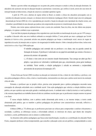 8
Durante o governo militar esta pedagogia teve seu ponto alto, porém começam os estudos à crítica da educação dominante. Os
educadores não aceitavam este tipo de educação baseada no autoritarismo e tecnicismo, que confiava à escola, através dos seus meios de
instrução baseada no behaviorismo, a função de conservar a sociedade capitalista vigente.
A partir de 1974, com a abertura do regime militar no Brasil, os estudos e críticas dos educadores preocupados com os
caminhos da educação nacional, começam a se destacar através de denúncias à pedagogia oficial e fazendo surgir uma nova pedagogia
denominada por Saviani (2002) de crítico-reprodutivista, por conceber a função da educação como reprodução das relações sociais, sem
vislumbrar a possibilidade de uma educação que pudesse está comprometida em promover a transformação dessas relações.
Portanto, estas teorias apenas explicam/criticam como a escola esta constituída. Nasce da crítica, mas não elabora uma proposta
pedagógica, vive apenas a combater as que se apresentam.
É por esta falta de proposta da pedagogia crítico-reprodutivista e pelo descrédito na transformação da escola, que em 1979 começa a
se espalhar à discussão sobre uma nova tendência embasada na concepção dialética. É neste período que nasce a pedagogia que Saviani
denomina de histórico-crítica, procurando articular uma proposta pedagógica que busque a transformação social, através do resgate da
importância da escola, da interação entre os sujeitos e da reorganização do trabalho educativo. Sobre a interação professor-aluno, inclusa nesta
teoria histórico-crítica Veiga (1989) explica que:
O trabalho pedagógico está centrado não no professor e no aluno, mas na questão central da
formação do homem. O professor é valorizado no seu papel de autoridade que orienta e favorece o
processo de ensinar e de aprender.
(...) O aluno e visto como um ser concreto situado historicamente. Traz consigo um saber que Ihe é
próprio, e que precisa ser valorizado e reelaborado para que, concretamente, possa gerar mudanças
na realidade. Neste sentido, a relação pedagógica é calcada na autonomia e reciprocidade,
provenientes de um processo de maturação. (67)
É dessa forma que Saviani (2002) reconhece na educação um instrumento de luta, e diante da visão dialética, o professor, com
uma prática pedagógica reflexiva, crítica, criativa e transformadora, instrumentaliza seu aluno para a prática social através da construção
crítica do saber.
Portanto, o professor que se propõe crítico, precisa estar preparado para a prática pedagógica ancorada numa
concepção de educação articulada com a realidade social. Uma ação pedagógica que valorize a relação dialética teoria-
prática, em que a prática seja uma ação guiada e mediada pela teoria. A unidade entre o ideal (a teoria) e o real (a prática),
é de extrema importância no trabalho desenvolvido no cotidiano escolar para que os professores estejam atentos no pensar
e no fazer.
É nessa relação dialética, com a prática sendo alimentada pela teoria, e, ao mesmo tempo, a teoria sendo
alimentada pela prática, que se mantém a prática pedagógica do professor com características renovada, reflexiva e
transformadora.
Libâneo (2000, p. 37) afirma que os professores precisam ser críticos para compreender e analisar criticamente a
sociedade, a política, as diferenças sociais, a diversidade cultural, os interesses de classe, agir diante das situações
escolares e, assim, problematizar com os alunos o conhecimento.
Ao dissertar sobre prática pedagógica que busca uma transformação, ressalta-se a contribuição do educador Paulo
Freire, enquanto professor crítico/comprometido, que concebe a educação como um ato político, compreendendo-a como
 