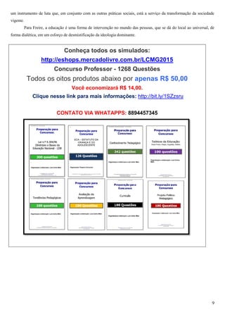 9
um instrumento de luta que, em conjunto com as outras práticas sociais, está a serviço da transformação da sociedade
vigente.
Para Freire, a educação é uma forma de intervenção no mundo das pessoas, que se dá do local ao universal, de
forma dialética, em um esforço de desmistificação da ideologia dominante.
Conheça todos os simulados:
http://eshops.mercadolivre.com.br/LCMG2015
Concurso Professor - 1268 Questões
Todos os oitos produtos abaixo por apenas R$ 50,00
Você economizará R$ 14,00.
Clique nesse link para mais informações: http://bit.ly/1SZzsru
CONTATO VIA WHATAPPS: 8894457345
 