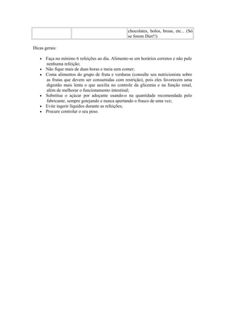 chocolates, bolos, broas, etc... (Só
se forem Diet!!)
Dicas gerais:
•
•
•

•
•
•

Faça no mínimo 6 refeições ao dia. Alimente-se em horários corretos e não pule
nenhuma refeição;
Não fique mais de duas horas e meia sem comer;
Coma alimentos do grupo de fruta e verduras (consulte seu nutricionista sobre
as frutas que devem ser consumidas com restrição), pois eles favorecem uma
digestão mais lenta o que auxilia no controle da glicemia e na função renal,
além de melhorar o funcionamento intestinal;
Substitua o açúcar por adoçante usando-o na quantidade recomendada pelo
fabricante, sempre gotejando e nunca apertando o frasco de uma vez;
Evite ingerir líquidos durante as refeições;
Procure controlar o seu peso.

 