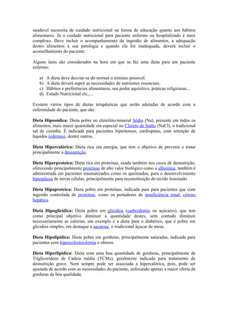 saudável necessita de cuidado nutricional na forma de educação quanto aos hábitos
alimentares. Já o cuidado nutricional para paciente enfermo ou hospitalizado é mais
complexo. Deve incluir o acompanhamento da ingestão de alimentos, a adequação
destes alimentos à sua patologia e quando ela for inadequada, deverá incluir o
aconselhamento do paciente.
Alguns itens são considerados na hora em que se faz uma dieta para um paciente
enfermo:
a)
b)
c)
d)

A dieta deve desviar-se do normal o mínimo possivel.
A dieta deverá suprir as necessidades de nutrientes essenciais.
Hábitos e preferências alimentares, seu poder aquisitivo, práticas religioasas...
Estado Nutricional etc,....

Existem vários tipos de dietas terapêuticas que serão adotadas de acordo com a
enfermidade do paciente, que são:
Dieta Hiposódica: Dieta pobre no eletrólito/mineral Sódio (Na), presente em todos os
alimentos, mais maior quantidade em especial no Cloreto de Sódio (NaCl), o tradicional
sal de cozinha. É indicada para pacientes hipertensos, cardiopatas, com retenção de
liquidos (edemas), dentre outros.
Dieta Hipercalórica: Dieta rica em energia, que tem o objetivo de prevenir e tratar
principalmente a desnutrição.
Dieta Hiperproteíca: Dieta rica em proteínas, usada também nos casos de desnutrição,
oferecendo principalmente proteínas de alto valor biológico como a albumina, também é
administrada em pacientes traumatizados como os queimados, para o desenvolvimento
hiperplasia de novas células, principalmente para reconstituição do tecido lesionado.
Dieta Hipoproteíca: Dieta pobre em proteínas, indicada para para pacientes que com
ingestão controlada de proteínas, como os portadores de insuficiência renal, cirrose
hepática.
Dieta Hipoglicidica: Dieta pobre em glicídios (carboidratos ou açúcares), que tem
como principal objetivo diminuir a quantidade destes, sem contudo diminuir
necessariamente as calorias, um exemplo é a dieta para o diabético, que é pobre em
glicidios simples, em destaque a sacarose, o tradicional áçucar de mesa.
Dieta Hipolipídica: Dieta pobre em gorduras, principalmente saturadas, indicada para
pacientes com hipercolesterolemia e obesos.
Dieta Hiperlipídica: Dieta com uma boa quantidade de gorduras, principalmente de
Triglicerídeos de Cadeia média (TCMs), geralmente indicada para tratamento de
desnutrição grave. Nem sempre pode ser associada a hipercalórica, pois, pode ser
ajustada de acordo com as necessidades do paciente, enfocando apenas a maior oferta de
gorduras de boa qualidade.

 