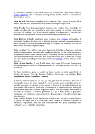 A concistência também é uma fator levado em consideração, pois, muitas vezes o
sistema digestório não se encontra fisiologicamnte normal, dentre as concistências
dietoterápicas temos:
Dieta Normal: Comumente associada a dieta terapêtica livre, trata-se de uma refeição
normal, indicada para pacientes sem indicações dietoterápicas especificas.
Dieta Branda: Nesta dieta encontramos alimentos mais cozidos, fibras abrandadas por
cocção ou subdivisão; de conscistência mais mole, normal em calorias e nutrientes;
moderada em resíduos; fácil de se mastigar, deglutir e também digerir. Indicada para
pacientes com enfermidades leves e usada como transição para dieta livre.
Dieta Pastosa: Indicada geralmente para pacientes com disfagia, dificuldades de
mastigação (ausência de dentes ou problemas motores), alterações gastrintestinais ou
outras manifestações clinicas como pós-cirurgia. É composta por alimentos bem macios,
bem cozidos, em forma de purê e papas.
Dieta Líquida: Tem o objetivo de serem facilmente deglutidas e digeridas e indicada
também para problemas na mastigação, usada normalmente no pré e pós operatório, à
temperatura corporal, com o mesmo objetivo da anterior, trata-se de uma dieta que deve
ser complementada nutricionalmente para atingir satisfação, pois, é pobre por exemplo
em fibras, pode ser usada para atender pacientes com diabetes, doença renal ou outros
disturbios.
Dieta Líquida Restrita: À base de chá, água, caldo coado de legumes, é comumente
ministrada nas primeiras horas do pós-operatório, nas infecções agudas e para início de
hidratação.
As dietas terapêuticas pode ser usadas de forma isolada ou mista, dependendo do
objetivo da terapia. Exemplo: Paciente diabético, hipertenso, com disfagia: Dieta
hipoglicidica simples, hiposódica e pastosa.
A nutrição pode ser feita por via oral, ou seja, pela maneira natural do processo de
alimentação, ou por um modo especial. No modo especial temos a nutrição enteral e a
nutrição parenteral. A primeira ocorre quando o alimento é colocado diretamente em
uma área do tubo digestivo geralmente o estômago ou o jejuno através de sondas que
podem entrar pela narina ou boca ou por um orifício feito por cirurgia diretamente no
abdômen do paciente. A nutrição parenteral é a que é feita quando o paciente é
alimentado com preparados para administração diretamente na veia, não passando pelo
tubo digestivo.
A boa nutrição depende de uma dieta regular e equilibrada - ou seja, é preciso fornecer
às células do corpo não só a quantidade como também a variedade adequada de
substâncias importantes para seu bom funcionamento. Os guias alimentares mais
conhecidos são as pirâmides alimentares.

 