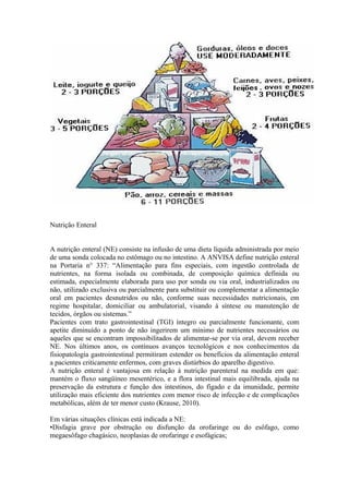 Nutrição Enteral
A nutrição enteral (NE) consiste na infusão de uma dieta líquida administrada por meio
de uma sonda colocada no estômago ou no intestino. A ANVISA define nutrição enteral
na Portaria n° 337: “Alimentação para fins especiais, com ingestão controlada de
nutrientes, na forma isolada ou combinada, de composição química definida ou
estimada, especialmente elaborada para uso por sonda ou via oral, industrializados ou
não, utilizado exclusiva ou parcialmente para substituir ou complementar a alimentação
oral em pacientes desnutridos ou não, conforme suas necessidades nutricionais, em
regime hospitalar, domiciliar ou ambulatorial, visando à síntese ou manutenção de
tecidos, órgãos ou sistemas.”
Pacientes com trato gastrointestinal (TGI) íntegro ou parcialmente funcionante, com
apetite diminuído a ponto de não ingerirem um mínimo de nutrientes necessários ou
aqueles que se encontram impossibilitados de alimentar-se por via oral, devem receber
NE. Nos últimos anos, os contínuos avanços tecnológicos e nos conhecimentos da
fisiopatologia gastrointestinal permitiram estender os benefícios da alimentação enteral
a pacientes criticamente enfermos, com graves distúrbios do aparelho digestivo.
A nutrição enteral é vantajosa em relação à nutrição parenteral na medida em que:
mantém o fluxo sangüíneo mesentérico, e a flora intestinal mais equilibrada, ajuda na
preservação da estrutura e função dos intestinos, do fígado e da imunidade, permite
utilização mais eficiente dos nutrientes com menor risco de infecção e de complicações
metabólicas, além de ter menor custo (Krause, 2010).
Em várias situações clínicas está indicada a NE:
•Disfagia grave por obstrução ou disfunção da orofaringe ou do esôfago, como
megaesôfago chagásico, neoplasias de orofaringe e esofágicas;

 