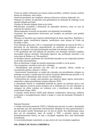 •Coma ou estado confusional, por trauma crânio-encefálico, acidente vascular cerebral,
doença de Alzheimer, entre outros;
•Anorexia persistente, por neoplasias, doenças infecciosas crônicas, depressão, etc;
•Náuseas ou vômitos, em pacientes com gastroparesia ou obstrução do estômago ou do
intestino delgado proximal;
•Fístulas do intestino delgado distal ou do cólon;
•Má-absorção secundária à diminuição da capacidade absortiva, como no caso de
síndrome do intestino curto;
•Broncoaspiração recorrente em pacientes com deglutição incoordenada;
•Aumentos dos requerimentos nutricionais, por exemplo, em pacientes com grandes
queimaduras;
•Doenças ou desordens que requerem administração de dietas específicas: Quilotórax e
pancreatite aguda, insuficiência hepática, insuficiência renal, doença de Crohn em
atividade e outras.
Uma indicação geral para a NE é a manutenção da integridade da mucosa do TGI e a
prevenção de sua hipotrofia, particularmente em pacientes pós-cirúrgicos ou póstrauma, ou naqueles com jejum prolongado associado com doenças crônicas.
A NE geralmente não está indicada em pacientes com obstrução intestinal completa,
necessidade repouso intestinal, hemorragia digestiva alta, perfuração intestinal e em
certos tipos de fístulas e no "íleo paralítico
As fórmulas enterais, geralmente são classificadas baseadas na sua composição protéica
ou de todos macronutrientes.
Deve-se determinar o tempo de nutrição enteral para escolher a via de acesso:
-Via nasogástrica: inserida no nariz até o estômago;
- Nasoduodenal: para pacientes com alto risco de aspiração, refluxo, retardo no
esvaziamento gástrico, náuseas e vômitos;
- Gastrostomia/ Jejunostomia: as sondas são colocadas sem procedimento cirúrgico no
estômago ou jejuno e trazidas para fora através da parede abdominal para permitir a via
de acesso para a alimentação, tudo isso por via endoscópica;
- Enterostomia por cirurgia: para pacientes que requerem algum suporte nutricional e
submetidos a algum procedimento cirúrgico (Krause, 2010).
A alimentação enteral é a modalidade preferida de suporte em pacientes graves com
função digestiva aceitável, porém incapazes de se alimentar por via oral, entretanto as
vantagens da oferta contínua em contraste com a intermitente são rodeadas de
controvérsias (Serpa, 2003).
A nutrição enteral precoce (NEP) pode diminuir complicações infecciosas, melhorar
cicatrização e conseqüentemente reduzir o tempo e o custo da internação (Watanabe et
al, 2002).
Nutrição Parenteral
A terapia nutricional parenteral (TNP) é indicada para prevenir ou tratar a desnutrição
em pacientes que não apresentam funcionamento adequado do trato gastrointestinal e
que não podem receber alimentação por via oral ou enteral. Sua administração nunca
deve ser de emergência: antes de receber a TNP, o paciente precisa estar
hemodinamicamente estável, ou seja, a circulação sangüínea deve estar funcionando
normalmente.
A via de administração é parenteral, ou seja, através de veia (circulação sangüínea).
IMC (ÍNDICE DE MASSA CORPÓREA)

 