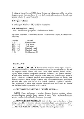 O índice de Massa Corporal (IMC) é uma fórmula que indica se um adulto está acima
do peso, se está obeso ou abaixo do peso ideal considerado saudável. A fórmula para
calcular o Índice de Massa Corporal é:
IMC = peso / (altura)2
A fórmula para descobrir o IMC de alguém é o seguinte:
IMC = massa/(altura x altura)
Onde: a massa está em quilogramas e a altura está em metros
Após isso, o resultado é comparado com uma tabela que indica o grau de obesidade do
indivíduo.
resultado
< 18,5
18,5 – 24,9
25,0 – 29,9
30,0 – 34,9
35,0 – 39,9
> 40,0

categoria
Abaixo do peso
Peso normal
Sobrepeso
Obesidade grau I
Obesidade grau II
Obesidade grau III

Pressão Arterial
RECOMENDAÇÕES GERAIS Procurar perder peso e/ou manter o peso adequado.
Diminuir o uso de sal no preparo dos alimentos, não colocar o saleiro na mesa. Preferir
os temperos naturais: cebola, alho, cheiro verde, limão, pimentão, tomate, colorau,
açafrão. Evitar alimentos que podem aumentar o colesterol: Leite gordo e derivados.
Carnes gordas. Toucinho, banha, lingüiça, salame, mortadela. Pele de frango, couro de
peixe. Gordura de Côco. Ovos, maionese. Vísceras ( fígado, coração, rim, miolos). erva
cidreira, camomila. Evitar bebidas alcoólicas, café, chá preto e chá mate, preferir chá
de erva- doce, capim santo, hortelã, erva cidreira, camomila. Evitar doces e frituras.
Ler atentamente o rótulo dos produtos industrializados, verificando se contém
sal. Fazer exercícios regularmente, sob orientação.
ALIMENTOS QUE AUMENTAM A PRESSÃO ARTERIAL
EVITAR Carnes defumadas e salgadas. Salsicha, lingüiça, chouriço, salame,
presunto. Bacon e toucinho. Caldo e extrato de carne. Picles e azeitonas.Temperos
prontos e molhos industrializados. Enlatados( conserva ).
ALIMENTOS DE USO MODERADO Leite- até duas vezes ao dia. Carne bovina,
frango, peixe. Pães ou biscoitos- até duas vezes ao dia. Feijão- duas vezes ao dia. Ovouma unidade, no máximo duas vezes por semana, em substituição a carne,
ALIMENTOS DE LIVRE CONSUMO Vegetais folhosos. Legumes. Frutas.

 