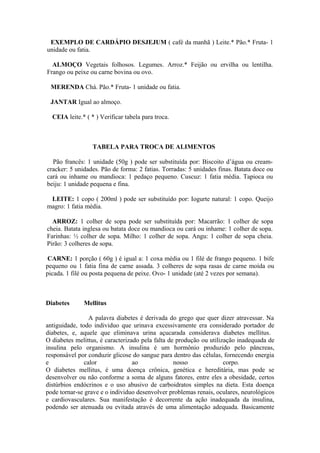 EXEMPLO DE CARDÁPIO DESJEJUM ( café da manhã ) Leite.* Pão.* Fruta- 1
unidade ou fatia.
ALMOÇO Vegetais folhosos. Legumes. Arroz.* Feijão ou ervilha ou lentilha.
Frango ou peixe ou carne bovina ou ovo.
MERENDA Chá. Pão.* Fruta- 1 unidade ou fatia.
JANTAR Igual ao almoço.
CEIA leite.* ( * ) Verificar tabela para troca.

TABELA PARA TROCA DE ALIMENTOS
Pão francês: 1 unidade (50g ) pode ser substituída por: Biscoito d’água ou creamcracker: 5 unidades. Pão de forma: 2 fatias. Torradas: 5 unidades finas. Batata doce ou
cará ou inhame ou mandioca: 1 pedaço pequeno. Cuscuz: 1 fatia média. Tapioca ou
beiju: 1 unidade pequena e fina.
LEITE: 1 copo ( 200ml ) pode ser substituído por: Iogurte natural: 1 copo. Queijo
magro: 1 fatia média.
ARROZ: 1 colher de sopa pode ser substituída por: Macarrão: 1 colher de sopa
cheia. Batata inglesa ou batata doce ou mandioca ou cará ou inhame: 1 colher de sopa.
Farinhas: ½ colher de sopa. Milho: 1 colher de sopa. Angu: 1 colher de sopa cheia.
Pirão: 3 colheres de sopa.
CARNE: 1 porção ( 60g ) é igual a: 1 coxa média ou 1 filé de frango pequeno. 1 bife
pequeno ou 1 fatia fina de carne assada. 3 colheres de sopa rasas de carne moída ou
picada. 1 filé ou posta pequena de peixe. Ovo- 1 unidade (até 2 vezes por semana).

Diabetes

Mellitus

A palavra diabetes é derivada do grego que quer dizer atravessar. Na
antiguidade, todo individuo que urinava excessivamente era considerado portador de
diabetes, e, aquele que eliminava urina açucarada considerava diabetes mellitus.
O diabetes melittus, é caracterizado pela falta de produção ou utilização inadequada de
insulina pelo organismo. A insulina é um hormônio produzido pelo pâncreas,
responsável por conduzir glicose do sangue para dentro das células, fornecendo energia
e
calor
ao
nosso
corpo.
O diabetes mellitus, é uma doença crônica, genética e hereditária, mas pode se
desenvolver ou não conforme a soma de alguns fatores, entre eles a obesidade, certos
distúrbios endócrinos e o uso abusivo de carboidratos simples na dieta. Esta doença
pode tornar-se grave e o individuo desenvolver problemas renais, oculares, neurológicos
e cardiovasculares. Sua manifestação é decorrente da ação inadequada da insulina,
podendo ser atenuada ou evitada através de uma alimentação adequada. Basicamente

 