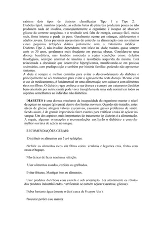 existem dois tipos de diabetes classificadas Tipo 1 e Tipo 2.
Diabetes tipo1, insulino depende, as células betas do pâncreas produzem pouca ou não
produzem nada de insulina, conseqüentemente o organismo é incapaz de absorver
glicose da corrente sanguínea, e o resultado será falta de energia, cansaço fácil, muita
sede, fome intensa e perda de peso. Geralmente ocorre em crianças, adolescentes e
adultos jovens. Estes pacientes necessitam de controle na alimentação com no mínimo
cinco pequenas refeições diárias juntamente com o tratamento médico.
Diabetes Tipo 2, não-insulino dependente, tem início na idade madura, quase sempre
após os 30 anos, geralmente mais freqüente em pessoas obesas. Considera-se uma
doença hereditária, mas também associada a certas condições como: defeitos
fisiológicos, secreção anormal de insulina e resistência adquirida da mesma. Está
relacionada a obesidade que desenvolve hiperglicemia, manifestando-se em pessoas
sedentárias, com predisposição e também por história familiar, podendo não apresentar
sintomas.
A dieta é sempre o melhor caminho para evitar o desenvolvimento do diabetes e
principalmente no seu tratamento para evitar o agravamento desta doença. Mesmo com
o uso de medicamentos, é fundamental ter uma alimentação sem açúcar e com alimentos
ricos em fibras. O diabético que conhece a sua doença e cumpre um tratamento dietético
bem orientado por nutricionista pode viver tranqüilamente uma vida normal em todos os
aspectos semelhantes ao indivíduo não diabético.
DIABETES é uma doença resultante da incapacidade do organismo manter o nível
de açúcar no sangue (glicemia) dentro dos limites normais. Quando não tratados, estes
níveis de glicose atingem valores excessivos, causando graves problemas de saúde.
Sendo assim, é de grande importância fazer exames para verificar a taxa de açúcar no
sangue. Um dos aspectos mais importantes do tratamento do diabetes é a alimentação.
A seguir, algumas orientações e recomendações auxiliarão o diabético a controlar
melhor sua taxa de açúcar no sangue.
RECOMENDAÇÕES GERAIS:
Distribuir os alimentos em 5 a 6 refeições.
Preferir os alimentos ricos em fibras como: verduras e legumes crus, frutas com
casca e bagaço.
Não deixar de fazer nenhuma refeição.
Usar alimentos assados, cozidos ou grelhados.
Evitar frituras. Mastigar bem os alimentos.
Usar produtos dietéticos com cautela e sob orientação. Ler atentamente os rótulos
dos produtos industrializados, verificando se contém açúcar (sacarose, glicose).
Beber bastante água durante o dia ( cerca de 8 copos /dia ).
Procurar perder e/ou manter

 