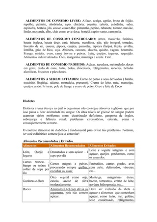 ALIMENTOS DE CONSUMO LIVRE: Alface, acelga, agrião, broto de feijão,
repolho, palmito, abobrinha, aipo, chicória, coentro, cebola, cebolinha, salsa,
espinafre, hortelã, jiló, couve, couve-flor, pimentão, pepino, rabanete, tomate, maxixe,
limão, mostarda, alho, chás como erva-doce, hortelã, capim-santo, camomila.
ALIMENTOS DE CONSUMO CONTROLADO: Arroz, macarrão, farinhas,
batata inglesa, batata doce, cará, inhame, mandioca, pão, pão integral, torradas,
biscoito de sal, cuscuz, pipoca, canjica, pamonha, tapioca (beiju), feijão, ervilha,
lentilha, grão de bico, soja. Abóbora, cenoura, chuchu, quiabo, vagem, beterraba.
Frango, miúdos, ovos, carne bovina e peixes. Leite, queijos, iogurtes, requeijão.
Alimentos industrializados. Óleo, margarina, manteiga e azeite. Café.
ALIMENTOS DE CONSUMO PROIBIDO: Açúcar, rapadura, mel/melado, doces
em geral, caldo de cana, balas, bolos, chocolates, refrigerantes, sorvetes, bebidas
alcoólicas, biscoitos e pães doces.
ALIMENTOS A SEREM EVITADOS: Carne de porco e seus derivados ( banha,
toucinho, lingüiça, salame, mortadela, presunto). Creme de leite, nata, manteiga,
queijo curado. Frituras, pele de frango e couro de peixe. Coco e leite de Coco

Diabetes
Diabetes é uma doença na qual o organismo não consegue absorver a glicose, que por
isso passa a ficar acumulada no sangue. Os altos níveis de glicose no sangue podem
acarretar sérios problemas como cicatrização deficiente, gangrena de órgãos,
sobrecarga e falência renal, problemas circulatórios, catarata, coma e
conseqüentemente a morte.
O controle alimentar do diabético é fundamental para evitar tais problemas. Portanto,
se você é diabético comece já a se controlar!
Alimentos Recomendados e Evitados
Alimentos
Alimentos Recomendados

Alimentos Evitados
Leite e iogurte integrais e com
Leite, Queijo e Desnatados e sem açúcar – 1
açúcar, queijos gordurosos, como
Iogurte
copo por dia
os amarelos.
Carnes brancas –
Carnes magras e peixes, Embutidos, carnes gordas, aves
frango ou peixes 1
procurando sempre grelhar, com pele, defumados, vísceras,
colher de sopa por
cozinhar ou assar.
etc...
dia
Óleo vegetal como soja, Manteiga,
margarinas
duras,
Gorduras e óleos
canola, azeite de oliva bacon, torresmos, creme de leite,
moderadamente.
gordura hidrogenada, etc...
Doces
Alimentos Diet com stévia ou Deve ser excluído da dieta o
aspartame, pois não contém açúcar e alimentos que contenham
açúcar.
açúcar, como balas, mel, geléias,
leite condensado, refrigerantes,

 