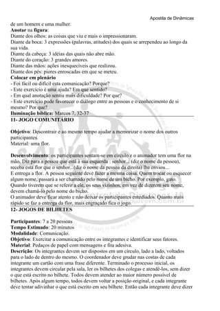 Apostila de Dinâmicas 
de um homem e uma mulher. 
Anotar na figura: 
Diante dos olhos: as coisas que viu e mais o impressionaram. 
Diante da boca: 3 expressões (palavras, atitudes) dos quais se arrependeu ao longo da 
sua vida. 
Diante da cabeça: 3 idéias das quais não abre mão. 
Diante do coração: 3 grandes amores. 
Diante das mãos: ações inesquecíveis que realizou. 
Diante dos pés: piores enroscadas em que se meteu. 
Colocar em plenário 
- Foi fácil ou difícil esta comunicação? Porque? 
- Este exercício é uma ajuda? Em que sentido? 
- Em qual anotação sentiu mais dificuldade? Por que? 
- Este exercício pode favorecer o diálogo entre as pessoas e o conhecimento de si 
mesmo? Por que? 
Iluminação bíblica: Marcos 7, 32-37 
11- JOGO COMUNITÁRIO 
Objetivo: Descontrair e ao mesmo tempo ajudar a memorizar o nome dos outros 
participantes. 
Material: uma flor. 
Desenvolvimento: os participantes sentam-se em círculo e o animador tem uma flor na 
mão. Diz para a pessoa que está à sua esquerda : senhor... (diz o nome da pessoa), 
receba esta flor que o senhor...(diz o nome da pessoa da direita) lhe enviou... 
E entrega a flor. A pessoa seguinte deve fazer a mesma coisa. Quem trocar ou esquecer 
algum nome, passará a ser chamado pelo nome de um bicho. Por exemplo, gato. 
Quando tiverem que se referir a ele, os seus vizinhos, em vez de dizerem seu nome, 
devem chamá-lo pelo nome do bicho. 
O animador deve ficar atento e nào deixar os participantes entediados. Quanto mais 
rápido se faz a entrega da flor, mais engraçado fica o jogo. 
12- JOGOS DE BILHETES 
Participantes: 7 a 20 pessoas 
Tempo Estimado: 20 minutos 
Modalidade: Comunicação. 
Objetivo: Exercitar a comunicação entre os integrantes e identificar seus fatores. 
Material: Pedaços de papel com mensagens e fita adesiva. 
Descrição: Os integrantes devem ser dispostos em um círculo, lado a lado, voltados 
para o lado de dentro do mesmo. O coordenador deve grudar nas costas de cada 
integrante um cartão com uma frase diferente. Terminado o processo inicial, os 
integrantes devem circular pela sala, ler os bilhetes dos colegas e atendê-los, sem dizer 
o que está escrito no bilhete. Todos devem atender ao maior número possível de 
bilhetes. Após algum tempo, todos devem voltar a posição original, e cada integrante 
deve tentar adivinhar o que está escrito em seu bilhete. Então cada integrante deve dizer 
 