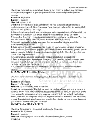 Apostila de Dinâmicas 
Objetivos: conscientizar os membros do grupo para observar as boas qualidades nas 
outras pessoas; despertar as pessoas para qualidades até então ignoradas por elas 
mesmas. 
Tamanho: 30 pessoas 
Tempo: 45 minutos 
Material: lápis e papel 
Descrição: o coordenador inicia dizendo que na vida as pessoas observam não as 
qualidades mas sim os defeitos dos outros. Nesse instante cada qual terá a oportunidade 
de realçar uma qualidade do colega. 
1. O coordenador distribuirá uma papeleta para todos os participantes. Cada qual deverá 
escrever nela a qualidade que no seu entender caracteriza seu colega da direita; 
2. A papeleta deverá ser completamente anônima, sem nenhuma identificação. Para isso 
não deve constar nem o nome da pessoa da direita, nem vir assinada; 
3. A seguir o animador solicita que todos dobrem a papeleta para ser recolhida, 
embaralhada e redistribuída; 
4. Feita a redistribuição começando pela direita do coordenador, um a um lerá em voz 
alta a qualidade que consta na papeleta, procurando entre os membros do grupo a pessoa 
que, no entender do leitor, é caracterizada com esta qualidade. Só poderá escolher uma 
pessoa entre os participantes. 
5. Ao caracterizar a pessoa, deverá dizer porque tal qualidade a caracteriza; 
6. Pode acontecer que a mesma pessoa do grupo seja apontada mais de uma vez como 
portadora de qualidades, porém, no final cada qual dirá em público a qualidade que 
escreveu para a pessoa da direita; 
7. Ao término do exercício, o animador pede aos participantes depoimento sobre o 
mesmo. 
17- DIAGRAMA DE INTEGRAÇÃO 
Objetivo: apresentar uma ilustração gráfica do relacionamento dos membros de um 
grupo. 
Tamanho: 25 pessoas. 
Tempo: 15-20 minutos. 
Material: lápis ou caneta, papel e cartolina 
Descrição: o coordenador distribui um papel para todos, afim de que nele se escreva o 
nome da pessoa mais importante para o sucesso do grupo, ou ainda, da pessoa do grupo 
cujas idéias são mais aceitas; o papel deve ser assinado de forma legível; recolhido os 
papeis, será feito um diagrama no quadro-negro ou cartolina, marcando com um círculo 
o nome do participante escolhido, e com uma flecha, a iniciar-se com o nome da pessoa 
que escolheu, indo em direção à escolhida 
18- UM TRABALHO EM EQUIPE 
Objetivo: demonstrar a eficiência de um trabalho de equipe. 
Tamanho: 5 a 7 pessoas 
Tempo: 30 minutos 
Material: uma cópia para cada membro da avenida complicada, caneta 
Descrição: 
 