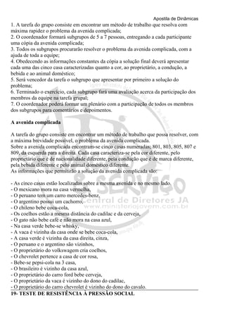 Apostila de Dinâmicas 
1. A tarefa do grupo consiste em encontrar um método de trabalho que resolva com 
máxima rapidez o problema da avenida complicada; 
2. O coordenador formará subgrupos de 5 a 7 pessoas, entregando a cada participante 
uma cópia da avenida complicada; 
3. Todos os subgrupos procurarão resolver o problema da avenida complicada, com a 
ajuda de toda a equipe; 
4. Obedecendo as informações constantes da cópia a solução final deverá apresentar 
cada uma das cinco casa caracterizadas quanto a cor, ao proprietário, a condução, a 
bebida e ao animal doméstico; 
5. Será vencedor da tarefa o subgrupo que apresentar por primeiro a solução do 
problema; 
6. Terminado o exercício, cada subgrupo fará uma avaliação acerca da participação dos 
membros da equipe na tarefa grupal; 
7. O coordenador poderá formar um plenário com a participação de todos os membros 
dos subgrupos para comentários e depoimentos. 
A avenida complicada 
A tarefa do grupo consiste em encontrar um método de trabalho que possa resolver, com 
a máxima brevidade possível, o problema da avenida complicada. 
Sobre a avenida complicada encontram-se cinco casas numeradas; 801, 803, 805, 807 e 
809, da esquerda para a direita. Cada casa caracteriza-se pela cor diferente, pelo 
proprietário que é de nacionalidade diferente, pela condução que é de marca diferente, 
pela bebida diferente e pelo animal doméstico diferente. 
As informações que permitirão a solução da avenida complicada são: 
- As cinco casas estão localizadas sobre a mesma avenida e no mesmo lado. 
- O mexicano mora na casa vermelha, 
- O peruano tem um carro mercedes-benz, 
- O argentino possui um cachorro, 
- O chileno bebe coca-cola, 
- Os coelhos estão a mesma distância do cadilac e da cerveja, 
- O gato não bebe café e não mora na casa azul, 
- Na casa verde bebe-se whisky, 
- A vaca é vizinha da casa onde se bebe coca-cola, 
- A casa verde é vizinha da casa direita, cinza, 
- O peruano e o argentino são vizinhos, 
- O proprietário do volkswagem cria coelhos, 
- O chevrolet pertence a casa de cor rosa, 
- Bebe-se pepsi-cola na 3 casa, 
- O brasileiro é vizinho da casa azul, 
- O proprietário do carro ford bebe cerveja, 
- O proprietário da vaca é vizinho do dono do cadilac, 
- O proprietário do carro chevrolet é vizinho do dono do cavalo. 
19- TESTE DE RESISTÊNCIA À PRESSÃO SOCIAL 
 