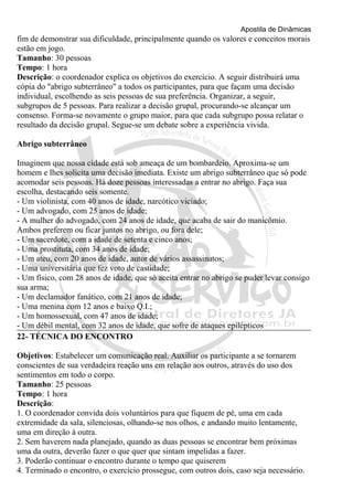 Apostila de Dinâmicas 
fim de demonstrar sua dificuldade, principalmente quando os valores e conceitos morais 
estão em jogo. 
Tamanho: 30 pessoas 
Tempo: 1 hora 
Descrição: o coordenador explica os objetivos do exercício. A seguir distribuirá uma 
cópia do "abrigo subterrâneo" a todos os participantes, para que façam uma decisão 
individual, escolhendo as seis pessoas de sua preferência. Organizar, a seguir, 
subgrupos de 5 pessoas. Para realizar a decisão grupal, procurando-se alcançar um 
consenso. Forma-se novamente o grupo maior, para que cada subgrupo possa relatar o 
resultado da decisão grupal. Segue-se um debate sobre a experiência vivida. 
Abrigo subterrâneo 
Imaginem que nossa cidade está sob ameaça de um bombardeio. Aproxima-se um 
homem e lhes solicita uma decisão imediata. Existe um abrigo subterrâneo que só pode 
acomodar seis pessoas. Há doze pessoas interessadas a entrar no abrigo. Faça sua 
escolha, destacando seis somente. 
- Um violinista, com 40 anos de idade, narcótico viciado; 
- Um advogado, com 25 anos de idade; 
- A mulher do advogado, com 24 anos de idade, que acaba de sair do manicômio. 
Ambos preferem ou ficar juntos no abrigo, ou fora dele; 
- Um sacerdote, com a idade de setenta e cinco anos; 
- Uma prostituta, com 34 anos de idade; 
- Um ateu, com 20 anos de idade, autor de vários assassinatos; 
- Uma universitária que fez voto de castidade; 
- Um físico, com 28 anos de idade, que só aceita entrar no abrigo se puder levar consigo 
sua arma; 
- Um declamador fanático, com 21 anos de idade; 
- Uma menina com 12 anos e baixo Q.I.; 
- Um homossexual, com 47 anos de idade; 
- Um débil mental, com 32 anos de idade, que sofre de ataques epilépticos 
22- TÉCNICA DO ENCONTRO 
Objetivos: Estabelecer um comunicação real. Auxiliar os participante a se tornarem 
conscientes de sua verdadeira reação uns em relação aos outros, através do uso dos 
sentimentos em todo o corpo. 
Tamanho: 25 pessoas 
Tempo: 1 hora 
Descrição: 
1. O coordenador convida dois voluntários para que fiquem de pé, uma em cada 
extremidade da sala, silenciosas, olhando-se nos olhos, e andando muito lentamente, 
uma em direção à outra. 
2. Sem haverem nada planejado, quando as duas pessoas se encontrar bem próximas 
uma da outra, deverão fazer o que quer que sintam impelidas a fazer. 
3. Poderão continuar o encontro durante o tempo que quiserem 
4. Terminado o encontro, o exercício prossegue, com outros dois, caso seja necessário. 
 