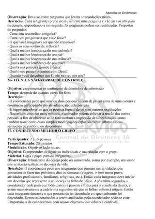 Apostila de Dinâmicas 
Observação: Deve-se evitar perguntas que levem a recordações tristes. 
Descrição: Cada integrante recebe aleatoriamente uma pergunta e a lê em voz alta para 
os demais, respondendo-a em seguida. As perguntas podem ser reutilizadas. Propostas 
de perguntas: 
- Como era seu melhor amigo(a)? 
- Como seu pai gostaria que você fosse? 
- O que você imaginava ser quando crescesse? 
- Quais os seus sonhos de infância? 
- Qual a melhor lembrança de seu padrinho? 
- Qual a melhor lembrança de seu pai? 
- Qual a melhor lembrança de sua infância? 
- Qual a melhor lembrança de seu mãe? 
- Qual a sua primeira grande alegria? 
- Qual o seu primeiro contato com Deus? 
- Quando você descobriu que Cristo morreu por nós? 
26- TÉCNICA NÃO-VERBAL DE CONTROLE 
Objetivo: experimentar os sentimento de domínio e de submissão 
Tempo: depende de quantas vezes for feito 
Descrição: 
- O coordenador pede que uma ou duas pessoas fiquem de pé em cima de uma cadeira e 
continuem participando das atividades, naquela posição. 
- É importante observar que as pessoas fiquem de pé sem maiores explicações. 
- Decorridos cinco ou mais minutos, o animador poderá solicitar a reação das outras 
pessoas, a fim de observar se de fato tiveram a impressão de subordinação, como 
também notar como essas simples modificações espaciais fazem aflorar nítidas 
sensações de conforto ou desconforto 
27- CONHECENDO MELHOR O GRUPO 
Participantes: 7 a 15 pessoas 
Tempo Estimado: 20 minutos 
Modalidade: Objetivos Individuais. 
Objetivo: Compreender os objetivos individuais e sua relação com o grupo. 
Material: Lápis e papel para os integrantes. 
Observação: O horizonte do desejo pode ser aumentado, como por exemplo, um sonho 
que se deseja realizar no decorrer da vida. 
Descrição: O coordenador pede aos integrantes que pensem nas atividades que 
gostariam de fazer nos próximos dias ou semanas (viagens, ir bem numa prova, 
atividades profissionais, familiares, religiosas, etc.). Então, cada integrante deve iniciar 
um desenho que represente o seu desejo na folha de ofício. Após trinta segundos o 
coordenador pede para que todos parem e passem a folha para o vizinho da direita, e 
assim sucessivamente a cada trinta segundos até que as folhas voltem à origem. Então 
cada integrante descreve o que gostaria de ter desenhado e o que realmente foi 
desenhado. Dentre as conclusões a serem analisadas pelo coordenador pode-se citar: 
- Importância de conhecermos bem nossos objetivos individuais e coletivos; 
 