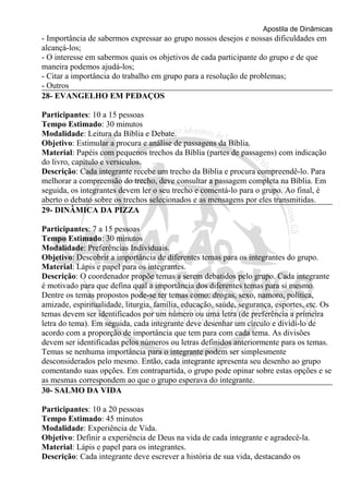 Apostila de Dinâmicas 
- Importância de sabermos expressar ao grupo nossos desejos e nossas dificuldades em 
alcançá-los; 
- O interesse em sabermos quais os objetivos de cada participante do grupo e de que 
maneira podemos ajudá-los; 
- Citar a importância do trabalho em grupo para a resolução de problemas; 
- Outros 
28- EVANGELHO EM PEDAÇOS 
Participantes: 10 a 15 pessoas 
Tempo Estimado: 30 minutos 
Modalidade: Leitura da Bíblia e Debate. 
Objetivo: Estimular a procura e análise de passagens da Bíblia. 
Material: Papéis com pequenos trechos da Bíblia (partes de passagens) com indicação 
do livro, capítulo e versículos. 
Descrição: Cada integrante recebe um trecho da Bíblia e procura compreendê-lo. Para 
melhorar a compreensão do trecho, deve consultar a passagem completa na Bíblia. Em 
seguida, os integrantes devem ler o seu trecho e comentá-lo para o grupo. Ao final, é 
aberto o debato sobre os trechos selecionados e as mensagens por eles transmitidas. 
29- DINÂMICA DA PIZZA 
Participantes: 7 a 15 pessoas 
Tempo Estimado: 30 minutos 
Modalidade: Preferências Individuais. 
Objetivo: Descobrir a importância de diferentes temas para os integrantes do grupo. 
Material: Lápis e papel para os integrantes. 
Descrição: O coordenador propõe temas a serem debatidos pelo grupo. Cada integrante 
é motivado para que defina qual a importância dos diferentes temas para si mesmo. 
Dentre os temas propostos pode-se ter temas como: drogas, sexo, namoro, política, 
amizade, espiritualidade, liturgia, família, educação, saúde, segurança, esportes, etc. Os 
temas devem ser identificados por um número ou uma letra (de preferência a primeira 
letra do tema). Em seguida, cada integrante deve desenhar um círculo e dividi-lo de 
acordo com a proporção de importância que tem para com cada tema. As divisões 
devem ser identificadas pelos números ou letras definidos anteriormente para os temas. 
Temas se nenhuma importância para o integrante podem ser simplesmente 
desconsiderados pelo mesmo. Então, cada integrante apresenta seu desenho ao grupo 
comentando suas opções. Em contrapartida, o grupo pode opinar sobre estas opções e se 
as mesmas correspondem ao que o grupo esperava do integrante. 
30- SALMO DA VIDA 
Participantes: 10 a 20 pessoas 
Tempo Estimado: 45 minutos 
Modalidade: Experiência de Vida. 
Objetivo: Definir a experiência de Deus na vida de cada integrante e agradecê-la. 
Material: Lápis e papel para os integrantes. 
Descrição: Cada integrante deve escrever a história de sua vida, destacando os 
 