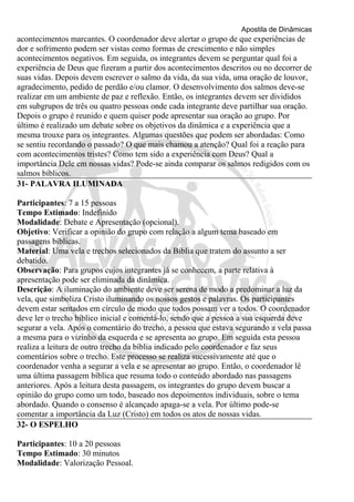 Apostila de Dinâmicas 
acontecimentos marcantes. O coordenador deve alertar o grupo de que experiências de 
dor e sofrimento podem ser vistas como formas de crescimento e não simples 
acontecimentos negativos. Em seguida, os integrantes devem se perguntar qual foi a 
experiência de Deus que fizeram a partir dos acontecimentos descritos ou no decorrer de 
suas vidas. Depois devem escrever o salmo da vida, da sua vida, uma oração de louvor, 
agradecimento, pedido de perdão e/ou clamor. O desenvolvimento dos salmos deve-se 
realizar em um ambiente de paz e reflexão. Então, os integrantes devem ser divididos 
em subgrupos de três ou quatro pessoas onde cada integrante deve partilhar sua oração. 
Depois o grupo é reunido e quem quiser pode apresentar sua oração ao grupo. Por 
último é realizado um debate sobre os objetivos da dinâmica e a experiência que a 
mesma trouxe para os integrantes. Algumas questões que podem ser abordadas: Como 
se sentiu recordando o passado? O que mais chamou a atenção? Qual foi a reação para 
com acontecimentos tristes? Como tem sido a experiência com Deus? Qual a 
importância Dele em nossas vidas? Pode-se ainda comparar os salmos redigidos com os 
salmos bíblicos. 
31- PALAVRA ILUMINADA 
Participantes: 7 a 15 pessoas 
Tempo Estimado: Indefinido 
Modalidade: Debate e Apresentação (opcional). 
Objetivo: Verificar a opinião do grupo com relação a algum tema baseado em 
passagens bíblicas. 
Material: Uma vela e trechos selecionados da Bíblia que tratem do assunto a ser 
debatido. 
Observação: Para grupos cujos integrantes já se conhecem, a parte relativa à 
apresentação pode ser eliminada da dinâmica. 
Descrição: A iluminação do ambiente deve ser serena de modo a predominar a luz da 
vela, que simboliza Cristo iluminando os nossos gestos e palavras. Os participantes 
devem estar sentados em círculo de modo que todos possam ver a todos. O coordenador 
deve ler o trecho bíblico inicial e comentá-lo, sendo que a pessoa a sua esquerda deve 
segurar a vela. Após o comentário do trecho, a pessoa que estava segurando a vela passa 
a mesma para o vizinho da esquerda e se apresenta ao grupo. Em seguida esta pessoa 
realiza a leitura de outro trecho da bíblia indicado pelo coordenador e faz seus 
comentários sobre o trecho. Este processo se realiza sucessivamente até que o 
coordenador venha a segurar a vela e se apresentar ao grupo. Então, o coordenador lê 
uma última passagem bíblica que resuma todo o conteúdo abordado nas passagens 
anteriores. Após a leitura desta passagem, os integrantes do grupo devem buscar a 
opinião do grupo como um todo, baseado nos depoimentos individuais, sobre o tema 
abordado. Quando o consenso é alcançado apaga-se a vela. Por último pode-se 
comentar a importância da Luz (Cristo) em todos os atos de nossas vidas. 
32- O ESPELHO 
Participantes: 10 a 20 pessoas 
Tempo Estimado: 30 minutos 
Modalidade: Valorização Pessoal. 
 