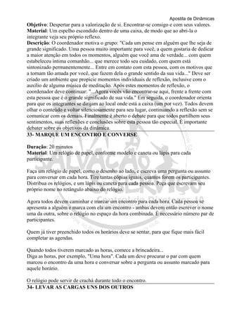 Apostila de Dinâmicas 
Objetivo: Despertar para a valorização de si. Encontrar-se consigo e com seus valores. 
Material: Um espelho escondido dentro de uma caixa, de modo que ao abri-la o 
integrante veja seu próprio reflexo. 
Descrição: O coordenador motiva o grupo: "Cada um pense em alguém que lhe seja de 
grande significado. Uma pessoa muito importante para você, a quem gostaria de dedicar 
a maior atenção em todos os momentos, alguém que você ama de verdade... com quem 
estabeleceu íntima comunhão... que merece todo seu cuidado, com quem está 
sintonizado permanentemente... Entre em contato com esta pessoa, com os motivos que 
a tornam tão amada por você, que fazem dela o grande sentido da sua vida..." Deve ser 
criado um ambiente que propicie momentos individuais de reflexão, inclusive com o 
auxílio de alguma música de meditação. Após estes momentos de reflexão, o 
coordenador deve continuar: "...Agora vocês vão encontrar-se aqui, frente a frente com 
esta pessoa que é o grande significado de sua vida." Em seguida, o coordenador orienta 
para que os integrantes se dirijam ao local onde está a caixa (um por vez). Todos devem 
olhar o conteúdo e voltar silenciosamente para seu lugar, continuando a reflexão sem se 
comunicar com os demais. Finalmente é aberto o debate para que todos partilhem seus 
sentimentos, suas reflexões e conclusões sobre esta pessoa tão especial. É importante 
debater sobre os objetivos da dinâmica. 
33- MARQUE UM ENCONTRO E CONVERSE 
Duração: 20 minutos 
Material: Um relógio de papel, conforme modelo e caneta ou lápis para cada 
participante. 
Faça um relógio de papel, como o desenho ao lado, e escreva uma pergunta ou assunto 
para conversar em cada hora. Tire tantas cópias iguais, quantos forem os participantes. 
Distribua os relógios, e um lápis ou caneta para cada pessoa. Peça que escrevam seu 
próprio nome no retângulo abaixo do relógio. 
Agora todos devem caminhar e marcar um encontro para cada hora. Cada pessoa se 
apresenta a alguém e marca com ela um encontro - ambas devem então escrever o nome 
uma da outra, sobre o relógio no espaço da hora combinada. É necessário número par de 
participantes. 
Quem já tiver preenchido todos os horários deve se sentar, para que fique mais fácil 
completar as agendas. 
Quando todos tiverem marcado as horas, comece a brincadeira... 
Diga as horas, por exemplo, "Uma hora". Cada um deve procurar o par com quem 
marcou o encontro da uma hora e conversar sobre a pergunta ou assunto marcado para 
aquele horário. 
O relógio pode servir de crachá durante todo o encontro. 
34- LEVAR AS CARGAS UNS DOS OUTROS 
 