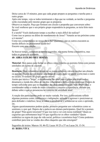 Apostila de Dinâmicas 
Deixe cerca de 15 minutos, para que cada grupo prepare as perguntas e tarefas para o 
outro grupo. 
Após este tempo, veja se todos terminaram e diga que na verdade, as tarefas e perguntas 
serão executadas pelo mesmo grupo que as preparou. 
Observe as reações. Peça que formem um círculo e proponha que conversem sobre: 
Se você soubesse que o seu próprio grupo responderia às perguntas, as teria feito mais 
fáceis? 
E a tarefa? Vocês dedicaram tempo a escolher a mais difícil de realizar? 
Como isso se parece ou difere do mandamento de Jesus? "Amarás ao teu próximo como 
a ti mesmo". 
Como nos comportamos no nosso dia a dia? Queremos que os outros executem as 
tarefas difíceis ou procuramos ajudá-los? 
Encerre com uma oração. 
Se houver tempo, cumpram as tarefas sugeridas, não numa forma competitiva, mas 
todos os grupos se ajudando. 
40- ABRA O OLHO MEU IRMÃO. 
Material: Dois panos para fechar os olhos e dois chinelos ou porretes feitos com jornais 
enrolados em forma de cacetete. 
Descrição: Dois voluntários devem ter os rostos cobertos e devem receber um chinelo 
ou porrete. Depois devem iniciar uma briga de cegos, para ver quem acerta mais o outro 
no escuro. O restante do grupo apenas assiste. 
Assim que inicia a "briga", o coordenador faz sinal para o grupo não dizer nada e 
desamarra a venda dos olhos de um dos voluntários e deixa a briga continuar. Depois de 
tempo suficiente para que os resultados das duas situações sejam bem observados, o 
coordenador retira a venda do outro voluntário e encerra a experiência, abrindo um 
debate sobre o que se presenciou no contexto da sociedade atual. 
A reação dos participantes pode ser muito variada. Por isso, é conveniente refletir 
algumas posturas como: indiferença x indignação; aplaudir o agressor x posicionar-se 
para defender o indefeso; lavar as mãos x envolver-se e solidarizar-se com o oprimido, 
etc. 
Alguns questionamentos podem ajudar, primeiro perguntar aos voluntários como se 
sentiram e o por quê. Depois dar a palavra aos demais participantes. Qual foi a postura 
do grupo? Para quem torceram? O que isso tem a ver com nossa realidade? Quais as 
cegueiras que enfrentamos hoje? O que significa ter os olhos vendados? Quem 
estabelece as regras do jogo da vida social, política e econômica hoje? Como podemos 
contribuir para tirar as vendas dos olhos daqueles que não enxergam? 
Sugestões de textos: Marcos 10, 46-52; Lucas 10 25 a 37 ou Lucas 24, 13-34. 
41- RODA VIVA 
 