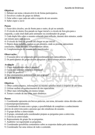 Apostila de Dinâmicas 
Objetivos 
1. Debater um tema e desenvolvê-lo de forma participativa. 
2. Envolver a todos do grupo no debate. 
3. Falar sobre o que cada um sabe a respeito de um assunto. 
4. Saber expor e ouvir 
Passos 
1. Fazer dois círculos, um de frente para o outro, de pé ou sentado. 
2. O círculo de dentro fica parado no lugar inicial e o círculo de fora gira para a 
esquerda, a cada sinal dado pelo animador ou coordenador do grupo. 
3. Cada dupla fala sobre o assunto colocado para reflexão, durante dois minutos, sendo 
um minuto para cada pessoa. 
4. O círculo de fora vai girando até chegar no par inicial. 
5. Depois deste trabalho, realiza-se um plenário, onde as pessoas apresentam 
conclusões, tiram dúvidas, complementam idéias. 
6. Complementação do assunto pelo coordenador. 
Observações 
1. O assunto deve ser preparado pelo coordenador com antecedência. 
2. Os participantes do grupo devem pesquisar e fazer leituras prévias sobre o assunto. 
Avaliação 
1. O que descobrimos sobre o assunto? 
2. Como nos sentimos durante a dinâmica? 
3. O que foi positivo? 
4. Que ensinamentos podemos tirar para o grupo? 
42- ENTREVISTA 
Objetivos 
1. Obter conhecimentos, informações ou mesmo opiniões atuais a respeito de um tema. 
2. Utilizar melhor os conhecimentos de um especialista. 
3. Obter mais informações em menos tempo. 
4. Tornar o estudo de um tema, mais dinâmico. 
Passos 
1. Coordenador apresenta em breves palavras, um tema, deixando várias dúvidas sobre 
o mesmo(propositalmente). 
2. Coordenador levanta com o grupo, a possibilidade de completar o conhecimento 
através de entrevista junto a pessoas que são estudiosas do assunto. 
3. O grupo define o entrevistado. 
4. O grupo, orientado pelo coordenador prepara as perguntas para a entrevista. 
5. Convite ao entrevistado. 
6. Representante do grupo faz as perguntas. 
7. Auditório vai registrando as perguntas. 
8. Coordenador possibilita comentários sobre as respostas dadas pelo entrevistado. 
9. Coordenador faz uma síntese de todo o conteúdo. 
 