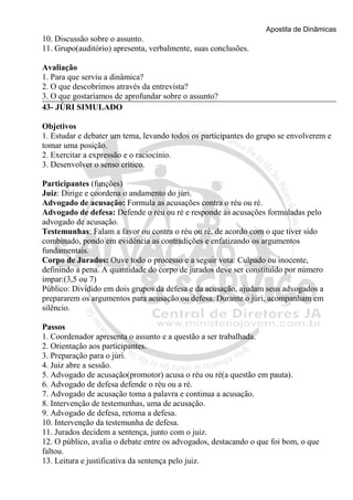 Apostila de Dinâmicas 
10. Discussão sobre o assunto. 
11. Grupo(auditório) apresenta, verbalmente, suas conclusões. 
Avaliação 
1. Para que serviu a dinâmica? 
2. O que descobrimos através da entrevista? 
3. O que gostaríamos de aprofundar sobre o assunto? 
43- JÚRI SIMULADO 
Objetivos 
1. Estudar e debater um tema, levando todos os participantes do grupo se envolverem e 
tomar uma posição. 
2. Exercitar a expressão e o raciocínio. 
3. Desenvolver o senso crítico. 
Participantes (funções) 
Juiz: Dirige e coordena o andamento do júri. 
Advogado de acusação: Formula as acusações contra o réu ou ré. 
Advogado de defesa: Defende o réu ou ré e responde às acusações formuladas pelo 
advogado de acusação. 
Testemunhas: Falam a favor ou contra o réu ou ré, de acordo com o que tiver sido 
combinado, pondo em evidência as contradições e enfatizando os argumentos 
fundamentais. 
Corpo de Jurados: Ouve todo o processo e a seguir vota: Culpado ou inocente, 
definindo a pena. A quantidade do corpo de jurados deve ser constituído por número 
impar:(3,5 ou 7) 
Público: Dividido em dois grupos da defesa e da acusação, ajudam seus advogados a 
prepararem os argumentos para acusação ou defesa. Durante o júri, acompanham em 
silêncio. 
Passos 
1. Coordenador apresenta o assunto e a questão a ser trabalhada. 
2. Orientação aos participantes. 
3. Preparação para o júri. 
4. Juiz abre a sessão. 
5. Advogado de acusação(promotor) acusa o réu ou ré(a questão em pauta). 
6. Advogado de defesa defende o réu ou a ré. 
7. Advogado de acusação toma a palavra e continua a acusação. 
8. Intervenção de testemunhas, uma de acusação. 
9. Advogado de defesa, retoma a defesa. 
10. Intervenção da testemunha de defesa. 
11. Jurados decidem a sentença, junto com o juiz. 
12. O público, avalia o debate entre os advogados, destacando o que foi bom, o que 
faltou. 
13. Leitura e justificativa da sentença pelo juiz. 
 
